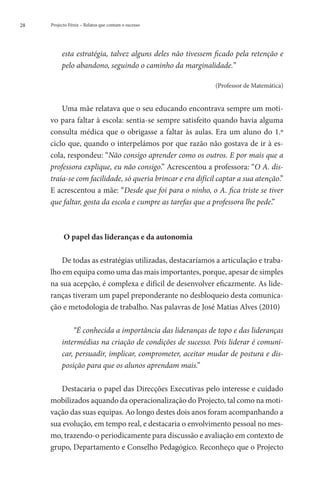 28   Projecto Fénix – Relatos que contam o sucesso




          esta estratégia, talvez alguns deles não tivessem ficado pela retenção e
          pelo abandono, seguindo o caminho da marginalidade.”

                                                            (Professor de Matemática)


         Uma mãe relatava que o seu educando encontrava sempre um moti-
     vo para faltar à escola: sentia-se sempre satisfeito quando havia alguma
     consulta médica que o obrigasse a faltar às aulas. Era um aluno do 1.º
     ciclo que, quando o interpelámos por que razão não gostava de ir à es-
     cola, respondeu: “Não consigo aprender como os outros. E por mais que a
     professora explique, eu não consigo.” Acrescentou a professora: “O A. dis-
     traía-se com facilidade, só queria brincar e era difícil captar a sua atenção.”
     E acrescentou a mãe: “Desde que foi para o ninho, o A. fica triste se tiver
     que faltar, gosta da escola e cumpre as tarefas que a professora lhe pede.”



           O papel das lideranças e da autonomia

         De todas as estratégias utilizadas, destacaríamos a articulação e traba-
     lho em equipa como uma das mais importantes, porque, apesar de simples
     na sua acepção, é complexa e difícil de desenvolver eficazmente. As lide-
     ranças tiveram um papel preponderante no desbloqueio desta comunica-
     ção e metodologia de trabalho. Nas palavras de José Matias Alves (2010)

              “É conhecida a importância das lideranças de topo e das lideranças
          intermédias na criação de condições de sucesso. Pois liderar é comuni-
          car, persuadir, implicar, comprometer, aceitar mudar de postura e dis-
          posição para que os alunos aprendam mais.”

        Destacaria o papel das Direcções Executivas pelo interesse e cuidado
     mobilizados aquando da operacionalização do Projecto, tal como na moti-
     vação das suas equipas. Ao longo destes dois anos foram acompanhando a
     sua evolução, em tempo real, e destacaria o envolvimento pessoal no mes-
     mo, trazendo-o periodicamente para discussão e avaliação em contexto de
     grupo, Departamento e Conselho Pedagógico. Reconheço que o Projecto
 
