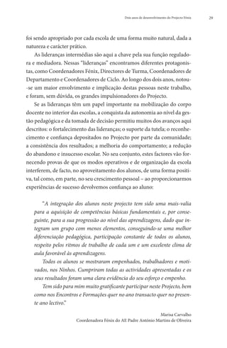 Dois anos de desenvolvimento do Projecto Fénix   29




foi sendo apropriado por cada escola de uma forma muito natural, dada a
natureza e carácter prático.
    As lideranças intermédias são aqui a chave pela sua função regulado-
ra e mediadora. Nessas “lideranças” encontramos diferentes protagonis-
tas, como Coordenadores Fénix, Directores de Turma, Coordenadores de
Departamento e Coordenadores de Ciclo. Ao longo dos dois anos, notou-
-se um maior envolvimento e implicação destas pessoas neste trabalho,
e foram, sem dúvida, os grandes impulsionadores do Projecto.
    Se as lideranças têm um papel importante na mobilização do corpo
docente no interior das escolas, a conquista da autonomia ao nível da ges-
tão pedagógica e da tomada de decisão permitiu muitos dos avanços aqui
descritos: o fortalecimento das lideranças; o suporte da tutela; o reconhe-
cimento e confiança depositados no Projecto por parte da comunidade;
a consistência dos resultados; a melhoria do comportamento; a redução
do abandono e insucesso escolar. No seu conjunto, estes factores vão for-
necendo provas de que os modos operativos e de organização da escola
interferem, de facto, no aproveitamento dos alunos, de uma forma positi-
va, tal como, em parte, no seu crescimento pessoal – ao proporcionarmos
experiências de sucesso devolvemos confiança ao aluno:

       “A integração dos alunos neste projecto tem sido uma mais-valia
   para a aquisição de competências básicas fundamentais e, por conse-
   guinte, para a sua progressão ao nível das aprendizagens, dado que in-
   tegram um grupo com menos elementos, conseguindo-se uma melhor
   diferenciação pedagógica, participação constante de todos os alunos,
   respeito pelos ritmos de trabalho de cada um e um excelente clima de
   aula favorável às aprendizagens.
       Todos os alunos se mostraram empenhados, trabalhadores e moti-
   vados, nos Ninhos. Cumpriram todas as actividades apresentadas e os
   seus resultados foram uma clara evidência do seu esforço e empenho.
       Tem sido para mim muito gratificante participar neste Projecto, bem
   como nos Encontros e Formações quer no ano transacto quer no presen-
   te ano lectivo.”
                                                               Marisa Carvalho
                      Coordenadora Fénix do AE Padre António Martins de Oliveira
 