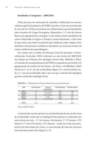 30   Projecto Fénix – Relatos que contam o sucesso




          Resultados e Conquistas – 2009/2010

         Neste percurso de construção de caminhos conducentes ao sucesso,
     o balanço geral dos projectos do PMSE é positivo. Com um investimento
     de cerca de 25 a 30 horas de reforço de crédito horário, que foi distribuído
     entre docentes de Língua Portuguesa, Matemática e 1.º ciclo do Ensino
     Básico, por agrupamento, conseguiu-se um retorno muito satisfatório, tal
     como evidenciado na Figura 4. Porque é muito importante, e hoje mais
     do que nunca, que todos os projectos que implicam custos tragam como
     benefícios mensuráveis o combate ao abandono e ao insucesso escolar, tal
     como a melhoria das aprendizagens.
         De acordo com os dados da Direcção Geral de Inovação e Desen-
     volvimento Curricular (2010) referentes ao ano lectivo de 2009/2010,
     em relação aos Projectos das tipologias Turma Mais, Híbridas e Fénix,
     a Comissão de Acompanhamento do PMSE acompanhou um total de 123
     agrupamento de escolas (67 da Turma+, 46 Fénix e 10 Híbridas), 16623
     alunos do 1.º ao 9.º ano de escolaridade (Figura 1), a nível nacional, ten-
     do o 7.º ano de escolaridade sido o ano em que a maioria das tipologias
     apostou, incluindo a tipologia Fénix.

          FIGURA 1 – Distribuição do Projecto Mais Sucesso por anos/turmas




          Fonte: DGIDC (2010)


        A maioria das escolas apostou na contratualização de um ou dois anos
     de escolaridade, sendo que na tipologia Fénix apostou-se sobretudo nos
     anos iniciais de ciclo – 2.º (44 turmas, 564 alunos), 5.º (57 turmas, 1275
     alunos) e 7.º anos (78 turmas, 1733 alunos) – tendo em conta uma pers-
     pectiva de intervenção por ciclo, e a concentração de taxas de insucesso
     mais elevadas nestes anos (Figura 2 e 3).
 