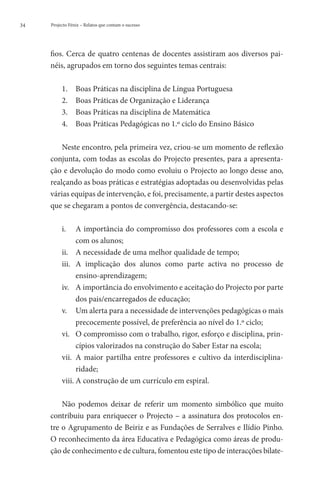 34   Projecto Fénix – Relatos que contam o sucesso




     fios. Cerca de quatro centenas de docentes assistiram aos diversos pai-
     néis, agrupados em torno dos seguintes temas centrais:

          1.	    Boas Práticas na disciplina de Língua Portuguesa
          2.	    Boas Práticas de Organização e Liderança
          3.	    Boas Práticas na disciplina de Matemática
          4.	    Boas Práticas Pedagógicas no 1.º ciclo do Ensino Básico

         Neste encontro, pela primeira vez, criou-se um momento de reflexão
     conjunta, com todas as escolas do Projecto presentes, para a apresenta-
     ção e devolução do modo como evoluiu o Projecto ao longo desse ano,
     realçando as boas práticas e estratégias adoptadas ou desenvolvidas pelas
     várias equipas de intervenção, e foi, precisamente, a partir destes aspectos
     que se chegaram a pontos de convergência, destacando-se:

          i.	  importância do compromisso dos professores com a escola e
                A
                com os alunos;
          ii.	 A necessidade de uma melhor qualidade de tempo;
          iii.	  implicação dos alunos como parte activa no processo de
                A
                ensino-aprendizagem;
          iv.	 A importância do envolvimento e aceitação do Projecto por parte
                dos pais/encarregados de educação;
          v.	 Um alerta para a necessidade de intervenções pedagógicas o mais
                precocemente possível, de preferência ao nível do 1.º ciclo;
          vi.	  compromisso com o trabalho, rigor, esforço e disciplina, prin-
                O
                cípios valorizados na construção do Saber Estar na escola;
          vii.	  maior partilha entre professores e cultivo da interdisciplina-
                A
                ridade;
          viii.	A construção de um currículo em espiral.

         Não podemos deixar de referir um momento simbólico que muito
     contribuiu para enriquecer o Projecto – a assinatura dos protocolos en-
     tre o Agrupamento de Beiriz e as Fundações de Serralves e Ilídio Pinho.
     O reconhecimento da área Educativa e Pedagógica como áreas de produ-
     ção de conhecimento e de cultura, fomentou este tipo de interacções bilate-
 