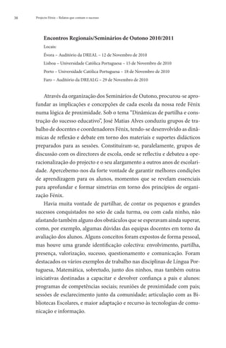 38   Projecto Fénix – Relatos que contam o sucesso




          Encontros Regionais/Seminários de Outono 2010/2011
          Locais:
          Évora – Auditório da DREAL – 12 de Novembro de 2010
          Lisboa – Universidade Católica Portuguesa – 15 de Novembro de 2010
          Porto – Universidade Católica Portuguesa – 18 de Novembro de 2010
          Faro – Auditório da DREALG – 29 de Novembro de 2010


         Através da organização dos Seminários de Outono, procurou-se apro-
     fundar as implicações e concepções de cada escola da nossa rede Fénix
     numa lógica de proximidade. Sob o tema “Dinâmicas de partilha e cons-
     trução do sucesso educativo”, José Matias Alves conduziu grupos de tra-
     balho de docentes e coordenadores Fénix, tendo-se desenvolvido as dinâ-
     micas de reflexão e debate em torno dos materiais e suportes didácticos
     preparados para as sessões. Constituíram-se, paralelamente, grupos de
     discussão com os directores de escola, onde se reflectiu e debateu a ope-
     racionalização do projecto e o seu alargamento a outros anos de escolari-
     dade. Apercebemo-nos da forte vontade de garantir melhores condições
     de aprendizagem para os alunos, momentos que se revelam essenciais
     para aprofundar e formar simetrias em torno dos princípios de organi-
     zação Fénix.
         Havia muita vontade de partilhar, de contar os pequenos e grandes
     sucessos conquistados no seio de cada turma, ou com cada ninho, não
     afastando também alguns dos obstáculos que se esperavam ainda superar,
     como, por exemplo, algumas dúvidas das equipas docentes em torno da
     avaliação dos alunos. Alguns conceitos foram expostos de forma pessoal,
     mas houve uma grande identificação colectiva: envolvimento, partilha,
     presença, valorização, sucesso, questionamento e comunicação. Foram
     destacados os vários exemplos de trabalho nas disciplinas de Língua Por-
     tuguesa, Matemática, sobretudo, junto dos ninhos, mas também outras
     iniciativas destinadas a capacitar e devolver confiança a pais e alunos:
     programas de competências sociais; reuniões de proximidade com pais;
     sessões de esclarecimento junto da comunidade; articulação com as Bi-
     bliotecas Escolares, e maior adaptação e recurso às tecnologias de comu-
     nicação e informação.
 