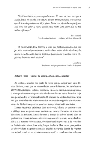 Dois anos de desenvolvimento do Projecto Fénix   39




       “Senti muitas vezes, ao longo dos meus 25 anos de carreira, que a
   escola ficava em dívida com alguns alunos, principalmente com aqueles
   que dela mais precisavam. O projecto Fénix tem ajudado a apaziguar
   esse meu mal-estar e, numa escola onde tanto falta, sinto que ele faz
   toda a diferença.”

                                                                    Elsa Vilhena
                            Coordenadora Fénix do 1.º ciclo do AE Dom Afonso III



       “A elasticidade deste projecto é uma das particularidades, que nos
   permite, em qualquer momento, moldá-lo às necessidades do aluno, da
   turma e ou da escola. Numa dinâmica permanente e sempre com o ob-
   jectivo, de mais e mais sucesso.”

                                                                      Luísa Silva
                                 Professora no Agrupamento de Escolas de Teixoso




   Roteiro Fénix – Visitas de acompanhamento às escolas

    As visitas às escolas por parte da nossa equipa adquiriram uma tó-
nica distinta, visto que as necessidades eram diferentes. No ano lectivo
2009/2010, visitámos todas as escolas de tipologia Fénix, no ano seguinte,
o acompanhamento de proximidade desenrolou-se junto daquelas cuja
equipa entendeu ser mais relevante. O número de visitas diminuiu, uma
vez que as escolas conquistaram maior autonomia na gestão e incorpora-
ram esta dinâmica organizacional nas suas práticas lectivas diárias.
    Destes encontros próximos com as escolas, a linha de comunicação
e diálogo com os professores centrou-se, invariavelmente, na situação
educativa do Projecto. Em cada uma, o espaço de debate aberto com os
professores, coordenadores e directores desenvolveu-se em torno das his-
tórias das turmas e dos ninhos, dos testemunhos pessoais e de tomadas
de decisão sobre situações e soluções particulares. Mas, numa perspectiva
de observadora e agente externa às escolas, não pude deixar de registar
como, independentemente do assunto ou matéria em discussão, as linhas
 