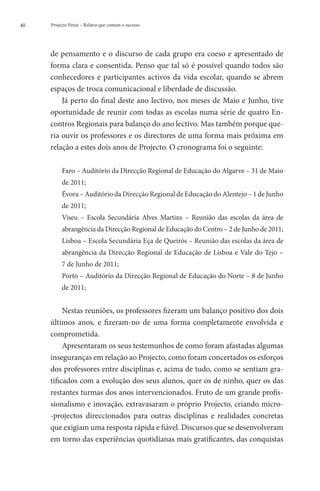 40   Projecto Fénix – Relatos que contam o sucesso




     de pensamento e o discurso de cada grupo era coeso e apresentado de
     forma clara e consentida. Penso que tal só é possível quando todos são
     conhecedores e participantes activos da vida escolar, quando se abrem
     espaços de troca comunicacional e liberdade de discussão.
         Já perto do final deste ano lectivo, nos meses de Maio e Junho, tive
     oportunidade de reunir com todas as escolas numa série de quatro En-
     contros Regionais para balanço do ano lectivo. Mas também porque que-
     ria ouvir os professores e os directores de uma forma mais próxima em
     relação a estes dois anos de Projecto. O cronograma foi o seguinte:

          Faro – Auditório da Direcção Regional de Educação do Algarve – 31 de Maio
          de 2011;
          Évora – Auditório da Direcção Regional de Educação do Alentejo – 1 de Junho
          de 2011;
          Viseu – Escola Secundária Alves Martins – Reunião das escolas da área de
          abrangência da Direcção Regional de Educação do Centro – 2 de Junho de 2011;
          Lisboa – Escola Secundária Eça de Queirós – Reunião das escolas da área de
          abrangência da Direcção Regional de Educação de Lisboa e Vale do Tejo –
          7 de Junho de 2011;
          Porto – Auditório da Direcção Regional de Educação do Norte – 8 de Junho
          de 2011;


          Nestas reuniões, os professores fizeram um balanço positivo dos dois
     últimos anos, e fizeram-no de uma forma completamente envolvida e
     comprometida.
          Apresentaram os seus testemunhos de como foram afastadas algumas
     inseguranças em relação ao Projecto, como foram concertados os esforços
     dos professores entre disciplinas e, acima de tudo, como se sentiam gra-
     tificados com a evolução dos seus alunos, quer os de ninho, quer os das
     restantes turmas dos anos intervencionados. Fruto de um grande profis-
     sionalismo e inovação, extravasaram o próprio Projecto, criando micro-
     -projectos direccionados para outras disciplinas e realidades concretas
     que exigiam uma resposta rápida e fiável. Discursos que se desenvolveram
     em torno das experiências quotidianas mais gratificantes, das conquistas
 