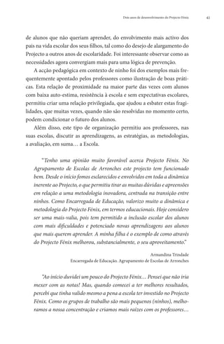 Dois anos de desenvolvimento do Projecto Fénix   41




de alunos que não queriam aprender, do envolvimento mais activo dos
pais na vida escolar dos seus filhos, tal como do desejo de alargamento do
Projecto a outros anos de escolaridade. Foi interessante observar como as
necessidades agora convergiam mais para uma lógica de prevenção.
    A acção pedagógica em contexto de ninho foi dos exemplos mais fre-
quentemente apontado pelos professores como ilustração de boas práti-
cas. Esta relação de proximidade na maior parte das vezes com alunos
com baixa auto-estima, resistência à escola e sem expectativas escolares,
permitiu criar uma relação privilegiada, que ajudou a esbater estas fragi-
lidades, que muitas vezes, quando não são resolvidas no momento certo,
podem condicionar o futuro dos alunos.
    Além disso, este tipo de organização permitiu aos professores, nas
suas escolas, discutir as aprendizagens, as estratégias, as metodologias,
a avaliação, em suma… a Escola.

       “Tenho uma opinião muito favorável acerca Projecto Fénix. No
   Agrupamento de Escolas de Arronches este projecto tem funcionado
   bem. Desde o início fomos esclarecidos e envolvidos em toda a dinâmica
   inerente ao Projecto, o que permitiu tirar as muitas dúvidas e apreensões
   em relação a uma metodologia inovadora, centrada na transição entre
   ninhos. Como Encarregada de Educação, valorizo muito a dinâmica e
   metodologia do Projecto Fénix, em termos educacionais. Hoje considero
   ser uma mais-valia, pois tem permitido a inclusão escolar dos alunos
   com mais dificuldades e potenciado novas aprendizagens aos alunos
   que mais querem aprender. A minha filha é o exemplo de como através
   do Projecto Fénix melhorou, substancialmente, o seu aproveitamento.”

                                                            Armandina Trindade
                    Encarregada de Educação. Agrupamento de Escolas de Arronches


       “Ao início duvidei um pouco do Projecto Fénix… Pensei que não iria
   mexer com as notas! Mas, quando comecei a ter melhores resultados,
   percebi que tinha valido mesmo a pena a escola ter investido no Projecto
   Fénix. Como os grupos de trabalho são mais pequenos (ninhos), melho-
   ramos a nossa concentração e criamos mais raízes com os professores…
 