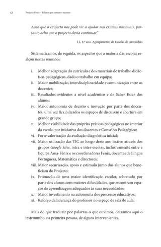 42   Projecto Fénix – Relatos que contam o sucesso




          Acho que o Projecto nos pode vir a ajudar nos exames nacionais, por-
          tanto acho que o projecto devia continuar.”

                                                     J.J., 8.º ano. Agrupamento de Escolas de Arronches


         Sistematizamos, de seguida, os aspectos que a maioria das escolas re-
     alçou nestas reuniões:

          i.	 Melhor adaptação do currículo e dos materiais de trabalho didác-
                tico-pedagógicos, dado o trabalho em equipa;
          ii.	  aior mobilização, interdisciplinaridade e comunicação entre os
                M
                docentes;
          iii.	  esultados evidentes a nível académico e de Saber Estar dos
                R
                alunos;
          iv.	  aior autonomia de decisão e inovação por parte dos docen-
                M
                tes, uma vez flexibilizados os espaços de discussão e abertura em
                grande grupo;
          v.	  elhor visibilidade das próprias práticas pedagógicas no interior
                M
                da escola, por iniciativa dos docentes e Conselho Pedagógico;
          vi.	 Forte valorização da avaliação diagnóstica inicial;
          vii.	  aior utilização das TIC ao longo deste ano lectivo através dos
                M
                grupos Google Sites, intra e inter-escolas, inclusivamente entre a
                Equipa Ama-Fénix e os coordenadores Fénix, docentes de Língua
                Portuguesa, Matemática e directores;
          viii.	 aior securização, apoio e estímulo junto dos alunos que bene-
                M
                ficiam do Projecto;
          ix.	  romoção de uma maior identificação escolar, sobretudo por
                P
                parte dos alunos com maiores dificuldades, que encontram espa-
                ços de aprendizagem adequados às suas necessidades;
          x.	 Maior investimento na autonomia dos processos educativos;
          xi.	 Reforço da liderança do professor no espaço de sala de aula;

         Mais do que traduzir por palavras o que ouvimos, deixamos aqui o
     testemunho, na primeira pessoa, de alguns intervenientes.
 