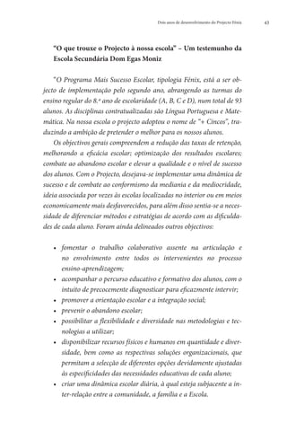 Dois anos de desenvolvimento do Projecto Fénix   43




   “
    O que trouxe o Projecto à nossa escola” ­ Um testemunho da
                                             –
   Escola Secundária Dom Egas Moniz

    “O Programa Mais Sucesso Escolar, tipologia Fénix, está a ser ob-
jecto de implementação pelo segundo ano, abrangendo as turmas do
ensino regular do 8.º ano de escolaridade (A, B, C e D), num total de 93
alunos. As disciplinas contratualizadas são Língua Portuguesa e Mate-
mática. Na nossa escola o projecto adoptou o nome de “+ Cincos”, tra-
duzindo a ambição de pretender o melhor para os nossos alunos.
    Os objectivos gerais compreendem a redução das taxas de retenção,
melhorando a eficácia escolar; optimização dos resultados escolares;
combate ao abandono escolar e elevar a qualidade e o nível de sucesso
dos alunos. Com o Projecto, desejava-se implementar uma dinâmica de
sucesso e de combate ao conformismo da mediania e da mediocridade,
ideia associada por vezes às escolas localizadas no interior ou em meios
economicamente mais desfavorecidos, para além disso sentia-se a neces-
sidade de diferenciar métodos e estratégias de acordo com as dificulda-
des de cada aluno. Foram ainda delineados outros objectivos:

   •• 
      fomentar o trabalho colaborativo assente na articulação e
      no envolvimento entre todos os intervenientes no processo
      ensino-aprendizagem;
   ••  companhar o percurso educativo e formativo dos alunos, com o
      a
      intuito de precocemente diagnosticar para eficazmente intervir;
   ••  romover a orientação escolar e a integração social;
      p
   ••  revenir o abandono escolar;
      p
   ••  ossibilitar a flexibilidade e diversidade nas metodologias e tec-
      p
      nologias a utilizar;
   ••  isponibilizar recursos físicos e humanos em quantidade e diver-
      d
      sidade, bem como as respectivas soluções organizacionais, que
      permitam a selecção de diferentes opções devidamente ajustadas
      às especificidades das necessidades educativas de cada aluno;
   ••  riar uma dinâmica escolar diária, à qual esteja subjacente a in-
      c
      ter-relação entre a comunidade, a família e a Escola.
 