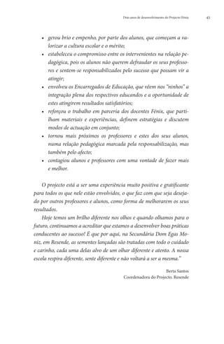 Dois anos de desenvolvimento do Projecto Fénix   45




   ••  erou brio e empenho, por parte dos alunos, que começam a va-
      g
      lorizar a cultura escolar e o mérito;
   ••  stabeleceu o compromisso entre os intervenientes na relação pe-
      e
      dagógica, pois os alunos não querem defraudar os seus professo-
      res e sentem-se responsabilizados pelo sucesso que possam vir a
      atingir;
   ••  nvolveu os Encarregados de Educação, que vêem nos “ninhos” a
      e
      integração plena dos respectivos educandos e a oportunidade de
      estes atingirem resultados satisfatórios;
   •• eforçou o trabalho em parceria dos docentes Fénix, que parti-
      r
      lham materiais e experiências, definem estratégias e discutem
      modos de actuação em conjunto;
   •• ornou mais próximos os professores e estes dos seus alunos,
      t
      numa relação pedagógica marcada pela responsabilização, mas
      também pelo afecto;
   ••  ontagiou alunos e professores com uma vontade de fazer mais
      c
      e melhor.

    O projecto está a ser uma experiência muito positiva e gratificante
para todos os que nele estão envolvidos, o que faz com que seja deseja-
do por outros professores e alunos, como forma de melhorarem os seus
resultados.
    Hoje temos um brilho diferente nos olhos e quando olhamos para o
futuro, continuamos a acreditar que estamos a desenvolver boas práticas
conducentes ao sucesso! É que por aqui, na Secundária Dom Egas Mo-
niz, em Resende, as sementes lançadas são tratadas com todo o cuidado
e carinho, cada uma delas alvo de um olhar diferente e atento. A nossa
escola respira diferente, sente diferente e não voltará a ser a mesma.”

                                                              Berta Santos
                                         Coordenadora do Projecto. Resende
 