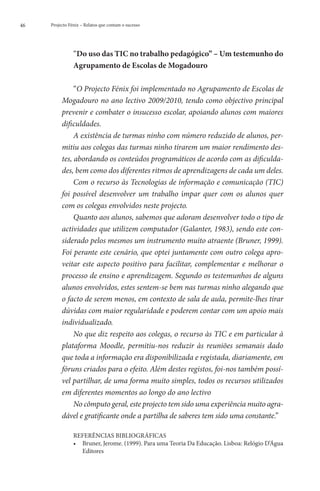 46   Projecto Fénix – Relatos que contam o sucesso




                “Do uso das TIC no trabalho pedagógico” – Um testemunho do
                
                Agrupamento de Escolas de Mogadouro

               “O Projecto Fénix foi implementado no Agrupamento de Escolas de
          Mogadouro no ano lectivo 2009/2010, tendo como objectivo principal
          prevenir e combater o insucesso escolar, apoiando alunos com maiores
          dificuldades.
               A existência de turmas ninho com número reduzido de alunos, per-
          mitiu aos colegas das turmas ninho tirarem um maior rendimento des-
          tes, abordando os conteúdos programáticos de acordo com as dificulda-
          des, bem como dos diferentes ritmos de aprendizagens de cada um deles.
               Com o recurso às Tecnologias de informação e comunicação (TIC)
          foi possível desenvolver um trabalho ímpar quer com os alunos quer
          com os colegas envolvidos neste projecto.
               Quanto aos alunos, sabemos que adoram desenvolver todo o tipo de
          actividades que utilizem computador (Galanter, 1983), sendo este con-
          siderado pelos mesmos um instrumento muito atraente (Bruner, 1999).
          Foi perante este cenário, que optei juntamente com outro colega apro-
          veitar este aspecto positivo para facilitar, complementar e melhorar o
          processo de ensino e aprendizagem. Segundo os testemunhos de alguns
          alunos envolvidos, estes sentem-se bem nas turmas ninho alegando que
          o facto de serem menos, em contexto de sala de aula, permite-lhes tirar
          dúvidas com maior regularidade e poderem contar com um apoio mais
          individualizado.
               No que diz respeito aos colegas, o recurso às TIC e em particular à
          plataforma Moodle, permitiu-nos reduzir às reuniões semanais dado
          que toda a informação era disponibilizada e registada, diariamente, em
          fóruns criados para o efeito. Além destes registos, foi-nos também possí-
          vel partilhar, de uma forma muito simples, todos os recursos utilizados
          em diferentes momentos ao longo do ano lectivo
               No cômputo geral, este projecto tem sido uma experiência muito agra-
          dável e gratificante onde a partilha de saberes tem sido uma constante.”

                REFERÊNCIAS BIBLIOGRÁFICAS
                ••  runer, Jerome. (1999). Para uma Teoria Da Educação. Lisboa: Relógio D’Água
                   B
                   Editores
 
