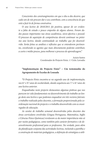 48   Projecto Fénix – Relatos que contam o sucesso




              Conscientes dos constrangimentos em que o dia-a-dia decorre, que
          cada um de nós procure dar o seu contributo, com a consciência de que
          está a fazê-lo de forma construtiva.
              O ano lectivo de 2010/2011 foi positivo, apesar de ser eviden-
          te a falta de estudo e pouco empenho de alguns alunos. Foram da-
          dos passos importantes nas áreas académica, sócio-afectiva e pessoal.
          O processo de aquisição de competências deverá continuar no próxi-
          mo ano lectivo, dando continuidade ao trabalho que foi desenvol-
          vido. Serão feitas as análises e reflexões que se entenderem pertinen-
          tes, envolvendo os agentes que mais directamente poderão contribuir,
          a curto e médio prazos, para melhorar o processo de aprendizagem.”

                                                                                   Acácio Santos
                                               Coordenador do Projecto Fénix. 1.º Ciclo. Lavradio



                “
                Implementação do Projecto Fénix” – Um testemunho do
                Agrupamento de Escolas de Lousada

              “O Projecto Fénix encontra-se no segundo ano de implementação,
          nos 8.º e 9.º anos de escolaridade, dando sequência aos 7.º e 8.º anos do
          ano lectivo anterior.
              Enquadradas neste projecto destacamos algumas práticas que nos
          parecem ter sido fundamentais no desenvolvimento do trabalho ao lon-
          go deste ano lectivo e que podemos enquadrar em três vectores fulcrais:
          o trabalho realizado pelos docentes, a formação proporcionada pela co-
          ordenação nacional do projecto e o trabalho desenvolvido com os encar-
          regados de educação.
              As sessões de trabalho semanal desenvolvidas pelos docentes das
          áreas curriculares envolvidas (Língua Portuguesa, Matemática, Inglês
          e Ciências Físico-Químicas) revelaram-se da maior importância não só
          por razões pedagógicas, como também pelo carácter formativo e de de-
          senvolvimento profissional para os professores. Na verdade, para além
          da planificação conjunta das actividades lectivas, incluindo a partilha e
          a construção de materiais pedagógicos, a definição de estratégias a utili-
 