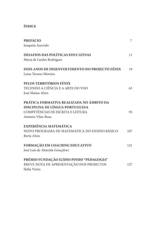 ÍNDICE



PREFÁCIO                                          7
Joaquim Azevedo

DESAFIOS DAS POLÍTICAS EDUCATIVAS                 11
Maria de Lurdes Rodrigues

DOIS ANOS DE DESENVOLVIMENTO DO PROJECTO FÉNIX    19
Luisa Tavares Moreira

PELOS TERRITÓRIOS FÉNIX
TECENDO A CIÊNCIA E A ARTE DO VOO                 63
José Matias Alves

PRÁTICA FORMATIVA REALIZADA NO ÂMBITO DA
DISCIPLINA DE LÍNGUA PORTUGUESA
COMPETÊNCIAS DE ESCRITA E LEITURA                 95
António Vilas-Boas

EXPERIÊNCIA MATEMÁTICA
NOVO PROGRAMA DE MATEMÁTICA DO ENSINO BÁSICO     107
Berta Alves

FORMAÇÃO EM COACHING EDUCATIVO                   121
José Luís de Almeida Gonçalves

PRÉMIO FUNDAÇÃO ILÍDIO PINHO “PEDAGOGIA”
BREVE NOTA DE APRESENTAÇÃO DOS PROJECTOS         127
Ilídia Vieira
 