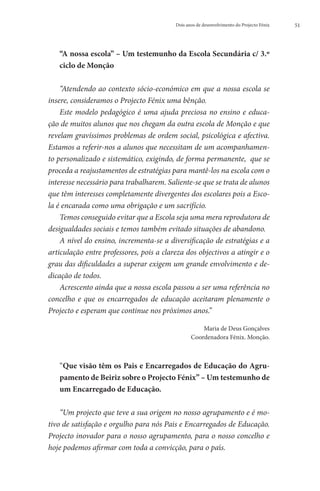 Dois anos de desenvolvimento do Projecto Fénix   51




   “
    A nossa escola” – Um testemunho da Escola Secundária c/ 3.º
   ciclo de Monção

    “Atendendo ao contexto sócio-económico em que a nossa escola se
insere, consideramos o Projecto Fénix uma bênção.
    Este modelo pedagógico é uma ajuda preciosa no ensino e educa-
ção de muitos alunos que nos chegam da outra escola de Monção e que
revelam gravíssimos problemas de ordem social, psicológica e afectiva.
Estamos a referir-nos a alunos que necessitam de um acompanhamen-
to personalizado e sistemático, exigindo, de forma permanente,  que se
proceda a reajustamentos de estratégias para mantê-los na escola com o
interesse necessário para trabalharem. Saliente-se que se trata de alunos
que têm interesses completamente divergentes dos escolares pois a Esco-
la é encarada como uma obrigação e um sacrifício.
    Temos conseguido evitar que a Escola seja uma mera reprodutora de
desigualdades sociais e temos também evitado situações de abandono.
    A nível do ensino, incrementa-se a diversificação de estratégias e a
articulação entre professores, pois a clareza dos objectivos a atingir e o
grau das dificuldades a superar exigem um grande envolvimento e de-
dicação de todos.
    Acrescento ainda que a nossa escola passou a ser uma referência no
concelho e que os  encarregados de educação  aceitaram plenamente o
Projecto e esperam que continue nos próximos anos.”

                                                     Maria de Deus Gonçalves
                                                 Coordenadora Fénix. Monção.



   “Que visão têm os Pais e Encarregados de Educação do Agru-
   
     pamento de Beiriz sobre o Projecto Fénix” – Um testemunho de
     um Encarregado de Educação.

    “Um projecto que teve a sua origem no nosso agrupamento e é mo-
tivo de satisfação e orgulho para nós Pais e Encarregados de Educação.
Projecto inovador para o nosso agrupamento, para o nosso concelho e
hoje podemos afirmar com toda a convicção, para o país.
 