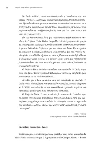 52   Projecto Fénix – Relatos que contam o sucesso




              No Projecto Fénix, os alunos são colocados e trabalhados nos cha-
          mados «Ninhos». Designação esta que consideramos de muito simbolis-
          mo. Quando olhamos para um «ninho», temos o instinto natural de o
          proteger, de o acarinhar, de lhe dar todas as condições, para que os seus
          pequenos rebentos consigam no futuro, voar, por sua conta e risco nas
          mais diversas direcções.
              Foi isso mesmo que se fez e que se continua a fazer nos nossos «ni-
          nhos» do Projecto Fénix. Todo o Corpo Docente do Agrupamento, graças
          ao seu empenho, dedicação e profissionalismo, contribuiu decisivamen-
          te para o êxito deste Projecto, e que nos dão a nós Pais e Encarregados
          de Educação, a certeza, confiança e total garantia, que este Projecto Fé-
          nix ajuda sem dúvida alguma, os nossos filhos com mais dificuldades
          a ultrapassar essas mesmas e a ganhar «asas» para que rapidamente
          possam também eles voar mais alto, por sua conta e risco, junto com os
          seus restantes colegas.
              O Projecto Fénix estende-se também aos alunos do 1.º Ciclo, o que
          para nós, Pais e Encarregados de Educação, é motivo de satisfação, pois
          entendemos ser de vital importância.
              Acredito que a base do ensino deve ser trabalhada ao nível do 1.º
          Ciclo, e se os alunos forem bem preparados nesta fase, quando chegarem
          ao 2.º Ciclo, encontrarão menos adversidades e poderão seguir a sua
          caminhada escolar com mais optimismo e confiança.
              O Projecto Fénix, é uma excelente ferramenta de trabalho, que
          os alunos com maiores dificuldades têm ao seu dispor, para que des-
          ta forma, ninguém perca o comboio da educação, e uma vez agarrado
          esse comboio... todos os alunos vão querer estar sentados na primeira
          carruagem.”

                                                                                   Mário Ferreira
                                                     Associação de Pais do AE de Escolas de Beiriz




          Encontros Formativos Fénix

        Sentimos que era muito importante partilhar com todas as escolas da
     rede Fénix a formação que o Agrupamento de Campo Aberto – Beiriz
 