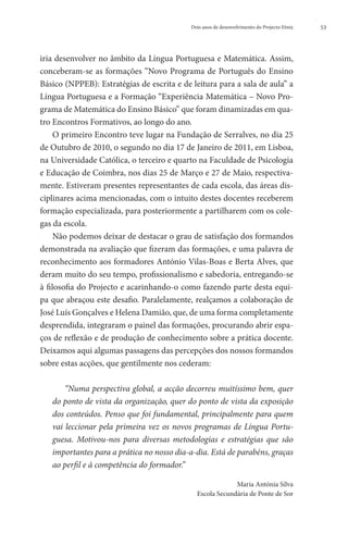 Dois anos de desenvolvimento do Projecto Fénix   53




iria desenvolver no âmbito da Língua Portuguesa e Matemática. Assim,
conceberam-se as formações “Novo Programa de Português do Ensino
Básico (NPPEB): Estratégias de escrita e de leitura para a sala de aula” a
Língua Portuguesa e a Formação “Experiência Matemática – Novo Pro-
grama de Matemática do Ensino Básico” que foram dinamizadas em qua-
tro Encontros Formativos, ao longo do ano.
     O primeiro Encontro teve lugar na Fundação de Serralves, no dia 25
de Outubro de 2010, o segundo no dia 17 de Janeiro de 2011, em Lisboa,
na Universidade Católica, o terceiro e quarto na Faculdade de Psicologia
e Educação de Coimbra, nos dias 25 de Março e 27 de Maio, respectiva-
mente. Estiveram presentes representantes de cada escola, das áreas dis-
ciplinares acima mencionadas, com o intuito destes docentes receberem
formação especializada, para posteriormente a partilharem com os cole-
gas da escola.
     Não podemos deixar de destacar o grau de satisfação dos formandos
demonstrada na avaliação que fizeram das formações, e uma palavra de
reconhecimento aos formadores António Vilas-Boas e Berta Alves, que
deram muito do seu tempo, profissionalismo e sabedoria, entregando-se
à filosofia do Projecto e acarinhando-o como fazendo parte desta equi-
pa que abraçou este desafio. Paralelamente, realçamos a colaboração de
José Luís Gonçalves e Helena Damião, que, de uma forma completamente
desprendida, integraram o painel das formações, procurando abrir espa-
ços de reflexão e de produção de conhecimento sobre a prática docente.
Deixamos aqui algumas passagens das percepções dos nossos formandos
sobre estas acções, que gentilmente nos cederam:

       “Numa perspectiva global, a acção decorreu muitíssimo bem, quer
   do ponto de vista da organização, quer do ponto de vista da exposição
   dos conteúdos. Penso que foi fundamental, principalmente para quem
   vai leccionar pela primeira vez os novos programas de Língua Portu-
   guesa. Motivou-nos para diversas metodologias e estratégias que são
   importantes para a prática no nosso dia-a-dia. Está de parabéns, graças
   ao perfil e à competência do formador.”

                                                           Maria Antónia Silva
                                              Escola Secundária de Ponte de Sor
 