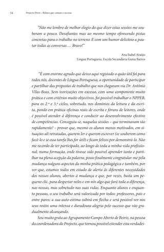 54   Projecto Fénix – Relatos que contam o sucesso




              “Não me lembro de melhor elogio do que dizer estas sessões me sou-
          beram a pouco. Desafiantes mas ao mesmo tempo oferecendo pistas
          concretas para o trabalho no terreno. E com um humor delicioso a pau-
          tar todas as conversas…. Bravo!”

                                                                                     Ana Isabel Araújo
                                                     Língua Portuguesa. Escola Secundária Gama Barros



               “É com enorme agrado que deixo aqui registado o quão útil foi para
          todos nós, docentes de Língua Portuguesa, a oportunidade de participar
          e partilhar das propostas de trabalho que nos chegaram via Dr. António
          Vilas-Boas. Sem teorizações em excesso, com uma componente muito
          prática e com critérios muito objectivos, foi possível trabalhar o NPPEB,
          para os 2.º e 3.º ciclos, sobretudo, nos domínios da leitura e da escri-
          ta, pondo em prática oficinas reais de escrita e fóruns de leitores, onde
          é possível atender à diferença e conduzir ao desenvolvimento efectivo
          de competências. Conseguiu-se, naquelas sessões – que terminavam tão
          rapidamente! – provar que, mesmo os alunos menos motivados, em si-
          tuações ali retratadas, querem ler e querem escrever (se souberem como
          fazê-lo e se essa tarefa lhes for útil) e ficam felizes por demonstrá-lo. Não
          me recordo de ter participado, ao longo de toda a minha vida profissio-
          nal, numa formação, onde tivesse sido possível aprender tanto e parti-
          lhar na plena acepção da palavra; posso finalmente congratular-me pela
          mudança nalguns aspectos da minha prática pedagógica e também, por
          ver que, estamos todos em estado de alerta às diferentes necessidades
          dos nossos alunos, abertos à mudança e que, por vezes, basta um pe-
          queno clic, para despertar neles e em nós algo que fará toda a diferença,
          nas nossas, mas sobretudo nas suas vidas. Enquanto alunos e enquan-
          to pessoas, o seu trabalho será valorizado por todos: professores, pais e
          entre pares; a sua auto-estima subirá em flecha e será possível ver nos
          seus rostos uma intensa e duradoura alegria pelo sucesso que vão gra-
          dualmente alcançando.
              Sou muito grata ao Agrupamento Campo Aberto de Beiriz, na pessoa
          da coordenadora do Projecto, que tornou possível estender esta verdadei-
 