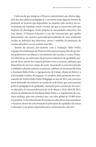 Dois anos de desenvolvimento do Projecto Fénix   57




    Cada escola que integrou o Projecto, naturalmente que alterou algu-
mas das suas práticas pedagógicas e encontrou mais algumas formas de
potenciar os recursos que dispunham, no entanto, cada escola é um mi-
crossistema da realidade social e escolar em que se inscrevem, pelo que
dispõem de abordagens muito próprias às necessidades educativas dos
seus alunos. O Projecto Educativo é um dos instrumentos que espelha
precisamente este carácter particular/personalizado de uma instituição
escolar na definição dos objectivos, meios e medidas de promoção do
sucesso educativo, no seu sentido mais lato.
    Através da parceria pré-existente com a Fundação Ilídio Pinho,
a equipa de coordenação do Projecto Fénix procurou perceber de que for-
ma poderíamos reconhecer o investimento das escolas, e os seus Projec-
tos Educativos, na construção de percursos educativos de qualidade, por-
que de facto, através do contacto próximo com as mesmas, sabíamos que
dispunham de um rico campo de acção. Associando a economia privada
e entidades culturais externas ao projecto, celebrou-se um protocolo entre
a Fundação Ilídio Pinho, o Agrupamento de Campo Aberto de Beiriz e a
Universidade Católica Portuguesa. O corolário deste protocolo foi o lan-
çamento do Prémio Ilídio Pinho Pedagogia no ano de 2011, um concurso
anual destinado em exclusivo às escolas da rede Fénix, que versa premiar
práticas pedagógicas de qualidade, orientadas para a promoção do suces-
so educativo. O concurso decorreu de 24 de Março a 30 de Abril de 2011,
através da plataforma da Fundação Ilídio Pinho, e o regulamento do con-
curso atribuiu, para este primeiro ano, um valor global de 25.000 euros
em prémios. O reconhecimento dos projectos educativos mais inovadores
e incisivos, através da concretização de princípios de equidade e de acesso
à educação, é um ponto importante para a motivação do colectivo.
 