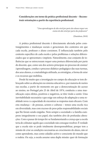 58   Projecto Fénix – Relatos que contam o sucesso




          C
           onsiderações em torno da prática profissional docente – Recons-
          truir orientações a partir da experiência profissional.


                                       “Uma aprendizagem de alto nível por parte dos alunos requer um
                                                        ensino de alto nível por parte dos professores”

                                                                                    (Danielson, 2010)


          A prática profissional docente é directamente afectada pelos cons-
     trangimentos e mudanças sociais e geracionais dos contextos em que
     cada escola, professor e aluno coexistem. É influenciada também pelo
     contexto específico de cada escola e pelos problemas e soluções diferen-
     ciados que se apresentam e impõem. Naturalmente, esse conjunto de in-
     fluências que se entrecruzam requer uma postura diferenciada por parte
     do docente, que, como um dos actores principais no processo de ensino/
     /aprendizagem, conduz o processo didático-pedagógico das suas turmas,
     dos seus alunos, e a metodologia utilizada, as estratégias, a forma de estar
     e os recursos que mobiliza.
          Desde há muito que a investigação no campo da educação se tem de-
     bruçado sobre as alterações no sistema educativo e, por maioria de razões
     nas escolas, a partir do momento em que a democratização do acesso
     ao ensino, no Portugal pós 25 de Abril de 1974, conduziu a uma mas-
     sificação cujos efeitos, positivos e negativos, se têm vindo a sentir. Uma
     inevitabilidade necessária e que exige um esforço de adaptação a uma re-
     alidade nova e a capacidade de encontrar as respostas mais eficazes. Com
     esta mudança – de pessoas, actores e culturas – temos uma escola rica
     em diversidade, mas com excesso de peso pelas responsabilidades sociais
     que lhe foram sendo exigidas. Nem sempre a sociedade e a família cum-
     prem integralmente o seu papel, elas também alvo de profundas altera-
     ções. Com o passar do tempo foi-se fundamentando a crença que a escola
     teria de colmatar aquilo que a sociedade não consegue resolver. É verdade
     que a escola não se pode totalmente desresponsabilizar, porque tem a
     missão de criar as condições necessárias ao crescimento do aluno, não só
     como aprendente, mas como cidadão activo e consciente do mundo que
     o rodeia. Ou seja, a escola assume uma dupla missão: quer de formação
 
