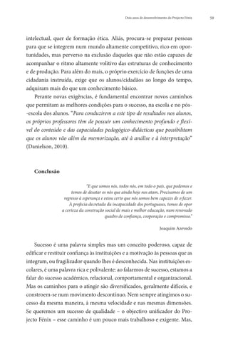 Dois anos de desenvolvimento do Projecto Fénix   59




intelectual, quer de formação ética. Aliás, procura-se preparar pessoas
para que se integrem num mundo altamente competitivo, rico em opor-
tunidades, mas perverso na exclusão daqueles que não estão capazes de
acompanhar o ritmo altamente volitivo das estruturas de conhecimento
e de produção. Para além do mais, o próprio exercício de funções de uma
cidadania instruída, exige que os alunos/cidadãos ao longo do tempo,
adquiram mais do que um conhecimento básico.
    Perante novas exigências, é fundamental encontrar novos caminhos
que permitam as melhores condições para o sucesso, na escola e no pós-
-escola dos alunos. “Para conduzirem a este tipo de resultados nos alunos,
os próprios professores têm de possuir um conhecimento profundo e flexí-
vel do conteúdo e das capacidades pedagógico-didácticas que possibilitam
que os alunos vão além da memorização, até à análise e à interpretação”
(Danielson, 2010).



   Conclusão

                              “E que somos nós, todos nós, em todo o país, que podemos e
                     temos de desatar os nós que ainda hoje nos atam. Precisamos de um
                 regresso à esperança e estou certo que nós somos bem capazes de o fazer.
                    À profecia decretada da incapacidade dos portugueses, temos de opor
                a certeza da construção social de mais e melhor educação, num renovado
                                        quadro de confiança, cooperação e compromisso.”

                                                                          Joaquim Azevedo


    Sucesso é uma palavra simples mas um conceito poderoso, capaz de
edificar e restituir confiança às instituições e a motivação às pessoas que as
integram, ou fragilizador quando lhes é desconhecida. Nas instituições es-
colares, é uma palavra rica e polivalente: ao falarmos de sucesso, estamos a
falar do sucesso académico, relacional, comportamental e organizacional.
Mas os caminhos para o atingir são diversificados, geralmente difíceis, e
constroem-se num movimento descontínuo. Nem sempre atingimos o su-
cesso da mesma maneira, à mesma velocidade e nas mesmas dimensões.
Se queremos um sucesso de qualidade – o objectivo unificador do Pro-
jecto Fénix – esse caminho é um pouco mais trabalhoso e exigente. Mas,
 