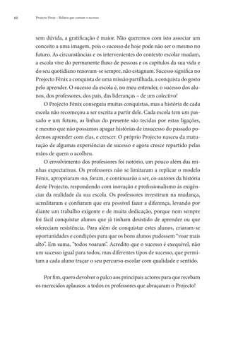60   Projecto Fénix – Relatos que contam o sucesso




     sem dúvida, a gratificação é maior. Não queremos com isto associar um
     conceito a uma imagem, pois o sucesso de hoje pode não ser o mesmo no
     futuro. As circunstâncias e os intervenientes do contexto escolar mudam,
     a escola vive do permanente fluxo de pessoas e os capítulos da sua vida e
     do seu quotidiano renovam-se sempre, não estagnam. Sucesso significa no
     Projecto Fénix a conquista de uma missão partilhada, a conquista do gosto
     pelo aprender. O sucesso da escola é, no meu entender, o sucesso dos alu-
     nos, dos professores, dos pais, das lideranças – de um colectivo!
         O Projecto Fénix conseguiu muitas conquistas, mas a história de cada
     escola não recomeçou a ser escrita a partir dele. Cada escola tem um pas-
     sado e um futuro, as linhas do presente são tecidas por estas ligações,
     e mesmo que não possamos apagar histórias de insucesso do passado po-
     demos aprender com elas, e crescer. O próprio Projecto nasceu da matu-
     ração de algumas experiências de sucesso e agora cresce repartido pelas
     mãos de quem o acolheu.
         O envolvimento dos professores foi notório, um pouco além das mi-
     nhas expectativas. Os professores não se limitaram a replicar o modelo
     Fénix, apropriaram-no, foram, e continuarão a ser, co-autores da história
     deste Projecto, respondendo com inovação e profissionalismo às exigên-
     cias da realidade da sua escola. Os professores investiram na mudança,
     acreditaram e confiaram que era possível fazer a diferença, levando por
     diante um trabalho exigente e de muita dedicação, porque nem sempre
     foi fácil conquistar alunos que já tinham desistido de aprender ou que
     ofereciam resistência. Para além de conquistar estes alunos, criaram-se
     oportunidades e condições para que os bons alunos pudessem “voar mais
     alto”. Em suma, “todos voaram”. Acredito que o sucesso é exequível, não
     um sucesso igual para todos, mas diferentes tipos de sucesso, que permi-
     tam a cada aluno traçar o seu percurso escolar com qualidade e sentido.

        Por fim, quero devolver o palco aos principais actores para que recebam
     os merecidos aplausos: a todos os professores que abraçaram o Projecto!
 