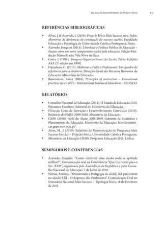 Dois anos de desenvolvimento do Projecto Fénix   61




REFERÊNCIAS BIBLIOGRÁFICAS
••   Alves, J.  Azevedo, J. (2010). Projecto Fénix Mais Sucesso para Todos:
     Memórias de dinâmicas de construção do sucesso escolar. Faculdade
     Educação e Psicologia da Universidade Católica Portuguesa. Porto.
••     zevedo, Joaquim (2011). Liberdade e Política Pública de Educação –
      A
      Ensaio sobre um novo compromisso social pela educação. Edição Fun-
      dação Manuel Leão, Vila Nova de Gaia.
••     osta, J. (1996).  Imagens Organizacionais da Escola. Porto: Edições
      C
      ASA (2ª edição em 1998).
••     anielson, C. (2010). Melhorar a Prática Profissional: Um quadro de
      D
     referência para a docência. Direcção-Geral dos Recursos Humanos da
     Educação. Ministério da Educação.
••     osenshine, Barak (2010). Principles of instruction – Educational
      R
     practices series. nº21 – International Bureau of Education – UNESCO.


RELATÓRIOS
••   Conselho Nacional de Educação (2011). O Estado da Educação 2010.
      Percursos Escolares. Editorial do Ministério da Educação.
••    D
       irecção Geral de Inovação e Desenvolvimento Curricular (2010).
      Relatório do PMSE 2009/2010. Ministério da Educação.
••    G
       EPE (2010). Perfil do Aluno 2008/2009. Gabinete de Estatística e
      Planeamento da Educação. Ministério da Educação. http://estatisti-
      cas.gepe.min-edu.pt/
••    A
       lves, M., J. (2010). Relatório de Monitorização do Programa Mais
      Sucesso Escolar – Projecto Fénix. Universidade Católica Portuguesa.
••   Ministério da Educação (2010). Programa Educação 2015. Lisboa.


SEMINÁRIOS E CONFERÊNCIAS
••   A
      zevedo, Joaquim. “Como construir uma escola onde se aprende
     melhor?”. Comunicação oral na Conferência “Que Currículo para o
     Séc. XXI?”, organizada pela Assembleia da República e pelo Conse-
     lho Nacional de Educação, 7 de Julho de 2010.
••   Nóvoa, António. “Percorrendo a Pedagogia do século XX para entrar
      no século XXI – O Regresso dos Professores”. Comunicação Oral no
      Seminário Nacional Mais Sucesso – Tipologia Fénix, 18 de Fevereiro
      de 2011.
 