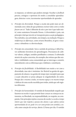 Pelos territórios Fénix: tecendo a ciência e a arte do voo   65




    os impasses, os talentos que podem emergir. Facultar o feedback
    preciso, cirúrgico e oportuno de modo a consolidar aprendiza-
    gens, detectar o erro, incrementar oportunidades de aprender.

4. 	Princípio da diversidade. Porque a escola não pode mais ser ali-
      mentada com a ideia de que podemos ensinar todos como se todos
      fossem um só. ‘Tudo é diferente de nós e por isso é que tudo exis-
      te’, como sustentava Fernando Pessoa. A diversidade é, pois, um
      princípio vital que tem de ser transposto para a acção pedagógica.
      Nos métodos, nas actividades, nos tempos, na avaliação. Porque a
      indiferença às diferenças, como avisava Bourdieu, só gera o insu-
      cesso, o abandono e a desvinculação.

5. 	  rincípio da comunidade. Sem o sentido de pertença é difícil ha-
      P
      ver ambientes favoráveis de aprendizagem. Precisamos de culti-
      var valores, códigos, sentidos partilhados e comuns. E sobretudo
      através de acções concretas, do exemplo, das rotinas que dão sen-
      tido e visibilidade a uma comunidade que se interroga e constrói,
      naturalmente com as diferenças que a habitam e constituem.

6. 	Princípio da flexibilidade. A flexibilidade tem muito a ver com a
      diversidade, mas não é sinónimo. Ser flexível na gestão do agru-
      pamento de alunos e na gestão do tempo (por exemplo) para que
      a acção educativa se possa adequar às singularidades do outro.
      Porque dar o mesmo a todos, no mesmo espaço e no mesmo tempo
      é abdicar de uma escola sucedida para todos, ainda que sob regis-
      tos diferentes.

7. 	Princípio da humanidade. O sentido de humanidade naquilo que
      fazemos na escola é o que permite fazer crescer as crianças na au-
      tonomia, na liberdade, na responsabilidade, no respeito, na com-
      paixão. Este princípio rejeita o excesso de escola ( a escola a tempo
      inteiro que não respeita a pessoa dos alunos e que asfixia outras
      oportunidades de ser, pode vir a ser uma prisão sem sentido), a es-
      cola como estação de serviço, aberta 12 horas por dia. O sentido
 