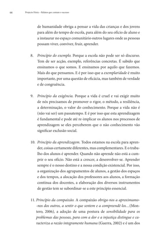 66   Projecto Fénix – Relatos que contam o sucesso




                 de humanidade obriga a pensar a vida das crianças e dos jovens
                 para além do tempo de escola, para além do seu ofício de aluno e
                 a instaurar no espaço comunitário outros lugares onde as pessoas
                 possam viver, conviver, fruir, aprender.

          8. 	Princípio do exemplo. Porque a escola não pode ser só discurso.
                Tem de ser acção, exemplo, referências concretas. É sabido que
                ensinamos o que somos. E ensinamos por aquilo que fazemos.
                Mais do que pensamos. E é por isso que a exemplaridade é muito
                importante, por uma questão de eficácia, mas também de verdade
                e de congruência.

          9. 	Princípio da exigência. Porque a vida é cruel e vai exigir muito
                de nós precisamos de promover o rigor, o método, a resiliência,
                a determinação, o valor do conhecimento. Porque a vida não é
                (não vai ser) um passatempo. E é por isso que esta aprendizagem
                é fundamental e pode até re-implicar os alunos nos processos de
                aprendizagem se eles perceberem que o não conhecimento vão
                significar exclusão social.

          10. 	  rincípio da aprendizagem. Todos estamos na escola para apren-
                 P
                 der, coisas certamente diferentes, mas complementares. E o traba-
                 lho dos alunos é aprender. Quando não aprende não está a cum-
                 prir o seu ofício. Não está a crescer, a desenvolver-se. Aprender
                 sempre é o nosso destino e a nossa condição existencial. Por isso,
                 a organização dos agrupamentos de alunos, a gestão dos espaços
                 e dos tempos, a alocação dos professores aos alunos, a formação
                 contínua dos docentes, a elaboração dos diversos instrumentos
                 de gestão tem se subordinar-se a este princípio essencial.

          11. Princípio da compaixão. A compaixão obriga-nos a aproximamo-
              
              -nos dos outros, a sentir o que sentem e a compreendê-los…(Mon-
              tero, 2006), a adoção de uma postura de sensibilidade para os
              problemas das pessoas, para com a dor e a injustiça distingue e ca-
              racteriza a razão integramente humana (Guerra, 2002) e é um dos
 
