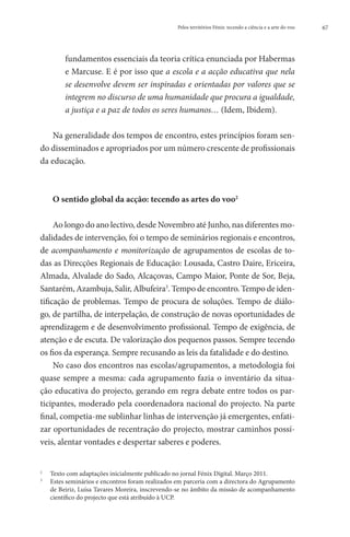 Pelos territórios Fénix: tecendo a ciência e a arte do voo   67




        fundamentos essenciais da teoria crítica enunciada por Habermas
        e Marcuse. E é por isso que a escola e a acção educativa que nela
        se desenvolve devem ser inspiradas e orientadas por valores que se
        integrem no discurso de uma humanidade que procura a igualdade,
        a justiça e a paz de todos os seres humanos… (Idem, Ibidem).

    Na generalidade dos tempos de encontro, estes princípios foram sen-
do disseminados e apropriados por um número crescente de profissionais
da educação.



    O sentido global da acção: tecendo as artes do voo2

     Ao longo do ano lectivo, desde Novembro até Junho, nas diferentes mo-
dalidades de intervenção, foi o tempo de seminários regionais e encontros,
de acompanhamento e monitorização de agrupamentos de escolas de to-
das as Direcções Regionais de Educação: Lousada, Castro Daire, Ericeira,
Almada, Alvalade do Sado, Alcaçovas, Campo Maior, Ponte de Sor, Beja,
Santarém, Azambuja, Salir, Albufeira3. Tempo de encontro. Tempo de iden-
tificação de problemas. Tempo de procura de soluções. Tempo de diálo-
go, de partilha, de interpelação, de construção de novas oportunidades de
aprendizagem e de desenvolvimento profissional. Tempo de exigência, de
atenção e de escuta. De valorização dos pequenos passos. Sempre tecendo
os fios da esperança. Sempre recusando as leis da fatalidade e do destino.
     No caso dos encontros nas escolas/agrupamentos, a metodologia foi
quase sempre a mesma: cada agrupamento fazia o inventário da situa-
ção educativa do projecto, gerando em regra debate entre todos os par-
ticipantes, moderado pela coordenadora nacional do projecto. Na parte
final, competia-me sublinhar linhas de intervenção já emergentes, enfati-
zar oportunidades de recentração do projecto, mostrar caminhos possí-
veis, alentar vontades e despertar saberes e poderes.


	 Texto com adaptações inicialmente publicado no jornal Fénix Digital. Março 2011.
2

	
3
  Estes seminários e encontros foram realizados em parceria com a directora do Agrupamento
  de Beiriz, Luísa Tavares Moreira, inscrevendo-se no âmbito da missão de acompanhamento
  científico do projecto que está atribuído à UCP.
 