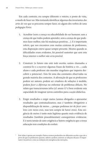 68   Projecto Fénix – Relatos que contam o sucesso




         Em cada contexto, era sempre diferente o roteiro, o ponto de vista,
     o modo de fazer ver. Mas tentando identificar algumas das invariantes das
     artes do voo que se procurou sempre fazer, eis alguns dos verbos de uma
     pedagogia Fénix:

            1. 	 creditar (sem a crença na educabilidade do ser humano; sem a
                 A
                 crença de que todos podem aprender; sem a crença de que pode-
                 mos fazer melhor, não há mudanças positivas…). E é importante
                 referir, que nos encontros com muitas centenas de professores,
                 esta disposição esteve quase sempre presente. Mesmo quando as
                 dificuldades eram evidentes, foi possível sustentar que sem esta
                 força interior o melhor não seria possível.

            2. 	 onstruir (o futuro não está todo escrito; somos chamados a
                 C
                 construí-lo e a escrever algumas frases da história a vir…; cada
                 aluno e cada professor são mundos singulares que importa des-
                 cobrir e potenciar). Esta foi uma das constantes observadas na
                 grande maioria dos contextos. A afirmação de que os professores
                 podem ser autores, podem ser criadores de soluções à medida,
                 podem fazer a diferença no enfrentar de problemas difíceis. No
                 relato que transcrevemos infra (cf. anexo 1)4 é bem evidente esta
                 capacidade de imaginar novos caminhos para a acção didáctica.

            3. 	
                Exigir resultados e exigir meios (somos obrigados a apresentar
                resultados que contratualizamos; mas é também obrigatório a
                disponibilização de meios…; porque podemos ter de fazer ome-
                letes com meios ovos, mas tem sempre de haver ovos). Esta exi-
                gência de meios é tanto mais legítima quanto mais evidência de
                resultados (também procedimentais) conseguirmos evidenciar.
                E é nesta tensão de auto-exigência e hetero-exigência que a nossa
                educação tem condições de evoluir.



     4
         	Este relato é apenas um exemplo. Outros existem produzidos em diferentes escolas e que são a
           prova de que os professores querem, sabem e podem construir as soluções eficazes. O impor-
           tante é incentivar e criar as condições de emergência das inovações.
 