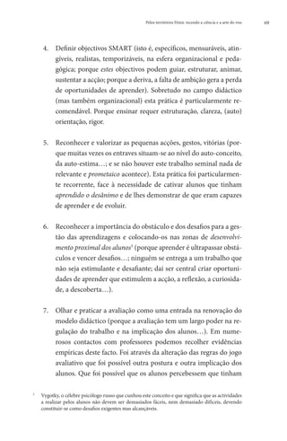 Pelos territórios Fénix: tecendo a ciência e a arte do voo   69




    4. 	 efinir objectivos SMART (isto é, específicos, mensuráveis, atin-
         D
         gíveis, realistas, temporizáveis, na esfera organizacional e peda-
         gógica; porque estes objectivos podem guiar, estruturar, animar,
         sustentar a acção; porque a deriva, a falta de ambição gera a perda
         de oportunidades de aprender). Sobretudo no campo didáctico
         (mas também organizacional) esta prática é particularmente re-
         comendável. Porque ensinar requer estruturação, clareza, (auto)
         orientação, rigor.

    5. 	 econhecer e valorizar as pequenas acções, gestos, vitórias (por-
         R
         que muitas vezes os entraves situam-se ao nível do auto-conceito,
         da auto-estima…; e se não houver este trabalho seminal nada de
         relevante e prometaico acontece). Esta prática foi particularmen-
         te recorrente, face à necessidade de cativar alunos que tinham
         aprendido o desânimo e de lhes demonstrar de que eram capazes
         de aprender e de evoluir.

    6. 	
         Reconhecer a importância do obstáculo e dos desafios para a ges-
         tão das aprendizagens e colocando-os nas zonas de desenvolvi-
         mento proximal dos alunos5 (porque aprender é ultrapassar obstá-
         culos e vencer desafios…; ninguém se entrega a um trabalho que
         não seja estimulante e desafiante; daí ser central criar oportuni-
         dades de aprender que estimulem a acção, a reflexão, a curiosida-
         de, a descoberta…).

    7. 	
        Olhar e praticar a avaliação como uma entrada na renovação do
        modelo didáctico (porque a avaliação tem um largo poder na re-
        gulação do trabalho e na implicação dos alunos…). Em nume-
        rosos contactos com professores podemos recolher evidências
        empíricas deste facto. Foi através da alteração das regras do jogo
        avaliativo que foi possível outra postura e outra implicação dos
        alunos. Que foi possível que os alunos percebessem que tinham

	
5
  Vygotky, o célebre psicólogo russo que cunhou este conceito e que significa que as actividades
  a realizar pelos alunos não devem ser demasiados fáceis, nem demasiado difíceis, devendo
  constituir-se como desafios exigentes mas alcançáveis.
 
