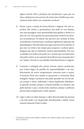 70   Projecto Fénix – Relatos que contam o sucesso




                  algum controlo sobre a produção das classificações e que, por via
                  disso, adoptassem uma postura de muito mais trabalho que natu-
                  ralmente tinha efeitos nos resultados escolares6.

             8. 	
                 Pensar e gerir o tempo de forma flexível e exigente. No caso es-
                 pecífico dos ninhos, a permanência não pode ser um destino,
                 mas uma passagem, uma oportunidade para ganhar o alento (e a
                 arte) do voo. Esta questão foi particularmente sensível em diver-
                 sas circunstâncias. Os alunos não queriam sair, sentiam-se bem;
                 os professores receavam que a mudança significasse regressão nas
                 aprendizagens. Não havendo uma regra universal, deve afirmar-se
                 que estar no ninho é um tempo para recuperar e acelerar apren-
                 dizagens que não se realizaram noutras oportunidades. Por isso,
                 o trabalho nos ninhos não pode ser o mesmo que na turma base;
                 não pode centrar-se na exposição do professor para um grupo de 5
                 ou 7 alunos. Terá de ser um trabalho individual intenso e exigente.

             9. 	
                 Construir o triângulo dos actores centrais: alunos, professores,
                 pais (numa lógica de partilha de responsabilidades e de esta-
                 belecimento de novos compromissos concretos para a acção).
                 O projecto Fénix teve sempre se equacionar a construção deste
                 triângulo. Porque o professor não pode aprender em vez do alu-
                 no; porque o aluno (sobretudo o aluno fragilizado) dificilmen-
                 te aprende sozinho; porque o contexto familiar, no mínimo, não
                 pode destruir o que a escola tenta construir; porque o professor
                 precisa desta compreensão e deste suporte.

             10. 	 igar o saber ao sabor (porque o saber desconectado das pessoas
                  L
                  e da vida tende a ser desprezado, desvalorizado e inútil). Como
                  sustenta Eduardo Prado Coelho:




     6
         	   O
              relato que inserimos neste capítulo é também uma evidência empírica que comprova este
             facto. (cf. anexo 2).
 