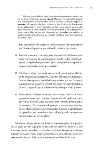 Pelos territórios Fénix: tecendo a ciência e a arte do voo   71




            “Sabemos que, em latim, havia duas formas concorrentes: o sapere e o
       scrire. De scire veio toda a nossa ciência. Mas scire corresponde à ideia de
       um conhecimento que apreende o objecto na medida em que o separa, o
       recorta, o divide, em relação às restantes coisas. É um gesto de discernir
       ou de distinguir. O sapere aproxima-se das coisas a partir do que elas
       têm de único: o sabor, o gosto. Sucede que sapere se foi sobrepondo a
       scire e deu o saber de que hoje dispomos, mas um saber que recolheu as
       características mais puritanas da tradição científica: e fica um saber que
       não sabe a nada”.


   	Esta necessidade de religar os conhecimentos é de uma grande
     relevância pedagógica e que vai sendo ensaiada e praticada.

   11. 	 nstituir uma cultura de exigência e responsabilidade (como con-
        I
        dição sine qua non de saída da mediocridade…). No entanto, de-
        vemos compreender que uma exigência responsável não pode ser
        desproporcionada e servir para excluir.

   12. 	 ubstituir o aborrecimento de viver pela alegria de pensar (Bache-
        S
        lard), porque é a acção reflectida que nos faz sair das rotinas para-
        lisantes, dos argumentos dos bodes expiatórios, que nos faz apren-
        der, que nos faz descobrir novos horizontes, nos faz encontrar as
        chaves da aprendizagem, sobretudo daqueles que o não querem.

   13.	 eencontrar a alegria de ensinar neste tempo disfórico é outro
       R
       propósito do ser hoje professor. Porque nós não podemos enter-
       rar os nossos sonhos, não podemos estar sempre a beber o cálice
       da amargura. Precisamos da alegria que se encontra no rosto dos
       nossos alunos quando descobrem enfim o sentido e a gratificação
       de aprender e no rosto dos nossos colegas quando nos redesco-
       brimos irmãos do mesmo ofício.

    Estes foram alguns verbos que foram sendo conjugados num progra-
ma de acção que em larga medida já existe nos territórios Fénix. Mas que
é sempre preciso reconhecer, estimular e valorizar. Porque os resultados
educativos exigem visão, tempo, determinação, consistência, recursos e
cooperação. Aqui os deixo acesos, como testemunho e felicitação.
 