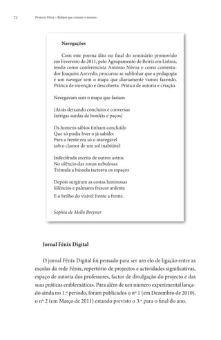 72   Projecto Fénix – Relatos que contam o sucesso




                        Navegações

                      Com este poema dito no final do seminário promovido
                  em Fevereiro de 2011, pelo Agrupamento de Beiriz em Lisboa,
                  tendo como conferencista António Nóvoa e como comenta-
                  dor Joaquim Azevedo, procurou-se sublinhar que a pedagogia
                  é um navegar sem o mapa que diariamente vamos fazendo.
                  Prática de invenção e descoberta. Prática de autoria e criação.

                  Navegavam sem o mapa que faziam

                  (Atrás deixando concluios e conversas
                  Intrigas surdas de bordéis e paços)

                  Os homens sábios tinham concluído
                  Que só podia hver o já sabido:
                  Para a frente era só o inavegável
                  sob o clamor de um sol inabitável

                  Indecifrada escrita de outros astros
                  No silêncio das zonas nebulosas
                  Trémula a bússola tacteava os espaços

                  Depois surgiram as costas luminosas
                  Silêncios e palmares frescor ardente
                  E o brilho do visível frente a frente.


                  Sophia de Mello Breyner




          Jornal Fénix Digital

        O jornal Fénix Digital foi pensado para ser um elo de ligação entre as
     escolas da rede Fénix, repertório de projectos e actividades significativas,
     espaço de autoria dos professores, factor de divulgação do projecto e das
     suas práticas emblemáticas. Para além de um número experimental lança-
     do ainda no 1.º período, foram publicados o nº 1 (em Dezembro de 2010),
     o nº 2 (em Março de 2011) estando previsto o 3.º para o final do ano.
 