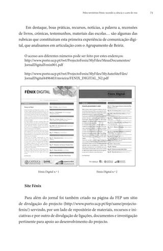 Pelos territórios Fénix: tecendo a ciência e a arte do voo   73




      Em destaque, boas práticas, recursos, notícias, a palavra a, recensões
de livros, crónicas, testemunhos, materiais das escolas… são algumas das
rubricas que constituíram esta primeira experiência de comunicação digi-
tal, que analisamos em articulação com o Agrupamento de Beiriz.

   O acesso aos diferentes números pode ser feito por estes endereços:
   http://www.porto.ucp.pt/twt/ProjectoFenix/MyFiles/MeusDocumentos/
   JornalDigitalFenix001.pdf

   http://www.porto.ucp.pt/twt/ProjectoFenix/MyFiles/MyAutoSiteFiles/
   JornalDigital4496403/mvieira/FENIX_DIGITAL_N2.pdf




   	        Fénix Digital n.º 1 	                      Fénix Digital n.º 2




   Site Fénix

    Para além do jornal foi também criado na página da FEP um sítio
de divulgação do projecto (http://www.porto.ucp.pt/fep/same/projecto-
fenix/) servindo, por um lado de repositório de materiais, recursos e ini-
ciativas e por outro de divulgação de ligações, documentos e investigação
pertinente para apoio ao desenvolvimento do projecto.
 