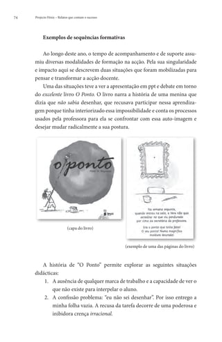 74   Projecto Fénix – Relatos que contam o sucesso




          Exemplos de sequências formativas

         Ao longo deste ano, o tempo de acompanhamento e de suporte assu-
     miu diversas modalidades de formação na acção. Pela sua singularidade
     e impacto aqui se descrevem duas situações que foram mobilizadas para
     pensar e transformar a acção docente.
         Uma das situações teve a ver a apresentação em ppt e debate em torno
     do excelente livro O Ponto. O livro narra a história de uma menina que
     dizia que não sabia desenhar, que recusava participar nessa aprendiza-
     gem porque tinha interiorizado essa impossibilidade e conta os processos
     usados pela professora para ela se confrontar com essa auto-imagem e
     desejar mudar radicalmente a sua postura.




          	                 (capa do livro)



                                                     (exemplo de uma das páginas do livro)



        A história de “O Ponto” permite explorar as seguintes situações
     didácticas:
         1.	 A ausência de qualquer marca de trabalho e a capacidade de ver o
             que não existe para interpelar o aluno.
         2.	 A confissão problema: “eu não sei desenhar”. Por isso entrego a
             minha folha vazia. A recusa da tarefa decorre de uma poderosa e
             inibidora crença irracional.
 