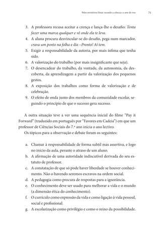 Pelos territórios Fénix: tecendo a ciência e a arte do voo   75




    3.	 A professora recusa aceitar a crença e lança-lhe o desafio: Tenta
        fazer uma marca qualquer e vê onde ela te leva.
    4.	 A aluna procura desvincular-se do desafio, pega num marcador,
        crava um ponto na folha e diz –Pronto! Aí tem.
    5.	 Exigir a responsabilidade da autoria, por mais ínfima que tenha
        sido.
    6.	 A valorização do trabalho (por mais insignificante que seja).
    7.	 O desencadear do trabalho, da vontade, da autonomia, da des-
        coberta, da aprendizagem a partir da valorização dos pequenos
        gestos.
    8.	 A exposição dos trabalhos como forma de valorização e de
        celebração.
    9.	 O efeito de onda junto dos membros da comunidade escolar, se-
        guindo o princípio de que o sucesso gera sucesso.

   A outra situação teve a ver uma sequência inicial do filme “Pay it
Forward” (traduzido em português por “Favores em Cadeia”) em que um
professor de Ciências Sociais do 7.º ano inicia o ano lectivo.
   Os tópicos para a observação e debate foram os seguintes:

    a.	 Chamar à responsabilidade de forma subtil mas assertiva, e logo
        no início da aula, perante o atraso de um aluno.
    b.	 A afirmação de uma autoridade indiscutível derivada do seu es-
        tatuto de professor.
    c.	 A constatação de que só pode haver liberdade se houver conheci-
        mento. Não o havendo seremos escravos na ordem social.
    d.	 A pedagogia como procura de respostas para a ignorância.
    e.	 O conhecimento deve ser usado para melhorar a vida e o mundo
        (a dimensão ética do conhecimento).
    f.	 O currículo como expressão da vida e como ligação à vida pessoal,
        social e profissional.
    g.	 A escolarização como privilégio e como o reino da possibilidade.
 
