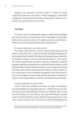 76   Projecto Fénix – Relatos que contam o sucesso




         Qualquer das sequências7 permitiu debater o sentido da escola,
     o papel dos professores e dos alunos, a relação pedagógica, a autoridade,
     a exigência, a construção da auto-estima, numa palavra, analisar os dis-
     positivos da construção do sucesso escolar.



          Mitologias

        O projecto Fénix vem fornecendo algumas evidências de mitologias
     que vêm entravando o desenvolvimento das capacidades e das possibili-
     dades de fazer aprender os alunos. Eis algumas que foram sendo testemu-
     nhadas e desconstruídas pela própria acção dos professores.

         Os alunos não gostam e não sabem escrever.
         É um lugar comum dizê-lo e ouvi-lo. E haverá muitos alunos que não
     sabem e não gostam. Mas, a acção de formação de Língua Portuguesa di-
     namizada pelo prof. António Vilas-Boas veio demonstrar que é possível fa-
     zer aprender os alunos a escrever, desejavelmente desde o 1.º ciclo. Apren-
     der a escrever, planificando o produto e o processo, realizando-o seguindo
     um guião específico, monitorizando e avaliando formativamente as várias
     fases da produção. Muitos alunos não sabem escrever porque nunca foram
     ensinados, nunca foram sistematicamente treinados a fazê-lo. Muitas ve-
     zes, a escola apenas ensina a responder a perguntas. Ora, o processo de es-
     crita é muito exigente e requer tempo, método, persistência, avaliação for-
     madora. Como se pode observar neste livro no relato da acção realizada.

         Os alunos progridem ao mesmo ritmo.
         Como é óbvio, esta evidência não existe. Os alunos são diferentes,
     possuem inteligências e disposições diversas, evoluem de forma não line-
     ar nos processos de aprendizagem. Sendo esta a realidade, então a escola
     terá de incorporar nas suas práticas uma acção diversificada, conceder
     tempos e modos diferentes de fazer aprender. Sendo importante o resul-
     tado e a meta a alcançar, não o será menos um processo heterogéneo que


     	
     7
       Para além destas sequências foram usadas outras extraídas do filme “Teachers” que permiti-
       ram analisar diferentes modelos didácticos e respectivo impacto nas aprendizagens.
 