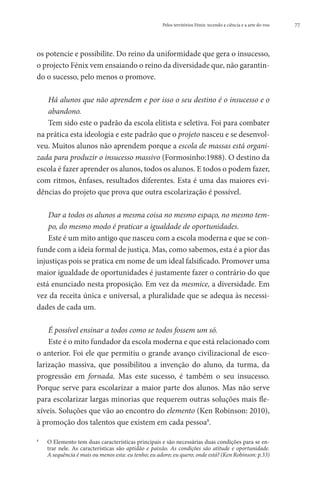 Pelos territórios Fénix: tecendo a ciência e a arte do voo   77




os potencie e possibilite. Do reino da uniformidade que gera o insucesso,
o projecto Fénix vem ensaiando o reino da diversidade que, não garantin-
do o sucesso, pelo menos o promove.

   H
    á alunos que não aprendem e por isso o seu destino é o insucesso e o
   abandono.
   Tem sido este o padrão da escola elitista e seletiva. Foi para combater
na prática esta ideologia e este padrão que o projeto nasceu e se desenvol-
veu. Muitos alunos não aprendem porque a escola de massas está organi-
zada para produzir o insucesso massivo (Formosinho:1988). O destino da
escola é fazer aprender os alunos, todos os alunos. E todos o podem fazer,
com ritmos, ênfases, resultados diferentes. Esta é uma das maiores evi-
dências do projeto que prova que outra escolarização é possível.

    D
     ar a todos os alunos a mesma coisa no mesmo espaço, no mesmo tem-
    po, do mesmo modo é praticar a igualdade de oportunidades.
    Este é um mito antigo que nasceu com a escola moderna e que se con-
funde com a ideia formal de justiça. Mas, como sabemos, esta é a pior das
injustiças pois se pratica em nome de um ideal falsificado. Promover uma
maior igualdade de oportunidades é justamente fazer o contrário do que
está enunciado nesta proposição. Em vez da mesmice, a diversidade. Em
vez da receita única e universal, a pluralidade que se adequa às necessi-
dades de cada um.

    É possível ensinar a todos como se todos fossem um só.
    Este é o mito fundador da escola moderna e que está relacionado com
o anterior. Foi ele que permitiu o grande avanço civilizacional de esco-
larização massiva, que possibilitou a invenção do aluno, da turma, da
progressão em fornada. Mas este sucesso, é também o seu insucesso.
Porque serve para escolarizar a maior parte dos alunos. Mas não serve
para escolarizar largas minorias que requerem outras soluções mais fle-
xíveis. Soluções que vão ao encontro do elemento (Ken Robinson: 2010),
à promoção dos talentos que existem em cada pessoa8.

8
    	   O
         Elemento tem duas características principais e são necessárias duas condições para se en-
        trar nele. As características são aptidão e paixão. As condições são atitude e oportunidade.
        A sequência é mais ou menos esta: eu tenho; eu adoro; eu quero; onde está? (Ken Robinson: p.33)
 