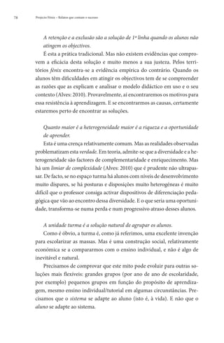 78   Projecto Fénix – Relatos que contam o sucesso




         A
          retenção e a exclusão são a solução de 1ª linha quando os alunos não
         atingem os objectivos.
         É esta a prática tradicional. Mas não existem evidências que compro-
     vem a eficácia desta solução e muito menos a sua justeza. Pelos terri-
     tórios fénix encontra-se a evidência empírica do contrário. Quando os
     alunos têm dificuldades em atingir os objectivos tem de se compreender
     as razões que as explicam e analisar o modelo didáctico em uso e o seu
     contexto (Alves: 2010). Provavelmente, aí encontraremos os motivos para
     essa resistência à aprendizagem. E se encontrarmos as causas, certamente
     estaremos perto de encontrar as soluções.

          Q
           uanto maior é a heterogeneidade maior é a riqueza e a oportunidade
          de aprender.
          Esta é uma crença relativamente comum. Mas as realidades observadas
     problematizam esta verdade. Em teoria, admite-se que a diversidade e a he-
     terogeneidade são factores de complementaridade e enriquecimento. Mas
     há um limiar de complexidade (Alves: 2010) que é prudente não ultrapas-
     sar. De facto, se no espaço turma há alunos com níveis de desenvolvimento
     muito díspares, se há posturas e disposições muito heterogéneas é muito
     difícil que o professor consiga activar dispositivos de diferenciação peda-
     gógica que vão ao encontro dessa diversidade. E o que seria uma oportuni-
     dade, transforma-se numa perda e num progressivo atraso desses alunos.

         A unidade turma é a solução natural de agrupar os alunos.
         Como é óbvio, a turma é, como já referimos, uma excelente invenção
     para escolarizar as massas. Mas é uma construção social, relativamente
     económica se a compararmos com o ensino individual, e não é algo de
     inevitável e natural.
         Precisamos de comprovar que este mito pode evoluir para outras so-
     luções mais flexíveis: grandes grupos (por ano de ano de escolaridade,
     por exemplo) pequenos grupos em função do propósito de aprendiza-
     gem, mesmo ensino individual/tutorial em algumas circunstâncias. Pre-
     cisamos que o sistema se adapte ao aluno (isto é, à vida). E não que o
     aluno se adapte ao sistema.
 