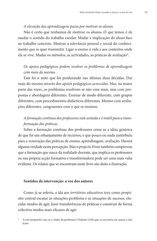 Pelos territórios Fénix: tecendo a ciência e a arte do voo   79




    A elevação das aprendizagens passa por motivar os alunos.
    Não é certo que tenhamos de motivar os alunos. O que temos é de
mudar o sentido do trabalho escolar. Mudar a implicação do aluno face
ao trabalho concreto. Mostrar a relevância pessoal e social do conheci-
mento que se quer transmitir. Ligar o ensino à vida e aos contextos onde
ela se vive. Mudar os métodos, as actividades, as práticas de avaliação9.

    O
     s apoios pedagógicos podem resolver os problemas de aprendizagem
    com mais do mesmo.
    Este foi o mito que foi perdurando nas últimas duas décadas. Dar
mais do mesmo através dos apoios pedagógicos acrescidos. Mas, na maior
parte das vezes, os problemas resolvem-se não com mais, mas com pro-
postas e abordagens diferentes. Ensinar de modo diferente, com grupos
diferentes, com procedimentos didácticos diferentes. Mesmo com avalia-
ções diferentes, congruentes com o que se ensinou.

    A formação contínua dos professores está sentada e é inútil para a trans-
     formação das práticas.
     Sobre a formação contínua dos professores criou-se a ideia genérica
de que foi um esbanjamento de recursos, e que pouco ou nada contribuiu
para a renovação das práticas de ensino, aprendizagem, avaliação. Haverá
alguma verdade nesta percepção. Mas o projecto Fénix também comprovou
que a formação que nasce da realidade docente, que implica os professores
na sua própria acção formativa e transformadora pode ser uma mais valia
evidente. Os relatos que se encontram neste livro são disto a ilustração.



       Sentidos da intervenção: a voz dos autores

    Como já se referiu, a ida aos territórios educativos teve como propó-
sito central escutar as situações-problema e as situações de sucesso, elu-
cidar modos de agir, fazer transferências de práticas e construir de forma
colectiva modos mais eficazes de agir.

9
    	 este propósito veja-se o relato da professora Violante Grilo que se encontra em anexo a este
      A
      texto.
 