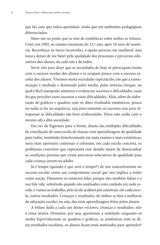 8   Projecto Fénix – Relatos que contam o sucesso




    que faz com que todos aprendam, ainda que em ambientes pedagógicos
    diferenciados.
        Situo-me na ponte que se tem de estabelecer entre ambas as ênfases.
    Criei, em 1992, os exames nacionais do 12.º ano, após 18 anos de ausên-
    cia. Reconheço os riscos incorridos, a opção pareceu-me inadiável, mas
    nunca deixei de me bater pela qualidade dos processos e percursos edu-
    cativos dos alunos, de cada um e de todos.
        Serve isto para dizer que as sociedades de hoje se preocupam muito
    com o sucesso escolar dos alunos e se ocupam pouco com o sucesso es-
    colar dos alunos. Vivemos numa sociedade-espectáculo, em que a comu-
    nicação é mediada e dominada pelos media, pelas notícias-choque, na
    qual é fácil manipular números e evidenciar sucessos e dificuldades, mais
    do que perceber esses sucessos e essas dificuldades. Aliás, além da elabo-
    ração de gráficos e quadros com os ditos resultados estatísticos, pouco
    ou nada se faz na sequência, seja para sustentar os sucessos seja para ul-
    trapassar as dificuldades tão bem evidenciadas. Disso não cuida com o
    mesmo afã a dita sociedade.
        Em vez de fugirmos para a frente, diante das múltiplas dificuldades
    de conciliação de uma escola de massas com aprendizagens de qualidade
    para todos, insistindo freneticamente em mais exames e mais estatísticas,
    seria mais oportuno continuar a enfrentar, em cada escola concreta, os
    problemas concretos que representa esse desafio maior de desencadear
    as condições precisas que criam percursos educativos de qualidade para
    cada criança, jovem ou adulto.
        Já é tempo (quando é que será o tempo?) de nos concentrarmos no
    sucesso escolar como um compromisso social que nos implica a todos
    como nação. Deixemos os números falar, porque eles também falam e a
    sua fala vale, sobretudo quando são analisados com cuidado em cada es-
    cola, e vamos ao trabalho, pois só ele acabará por construir, em cada esco-
    la, outros resultados. Crianças e resultados, de ambos se fará a melhoria
    da educação escolar, ou seja, das reais aprendizagens feitas pelos alunos.
        A ênfase dada a cada um desses vectores, crianças e resultados, não
    é coisa neutra. Devemos, por isso, questionar a realidade: enquanto os
    media hipervalorizam os quadros e gráficos, as estatísticas com os di-
    tos resultados escolares, os alunos ficam mais motivados para aprender?
 
