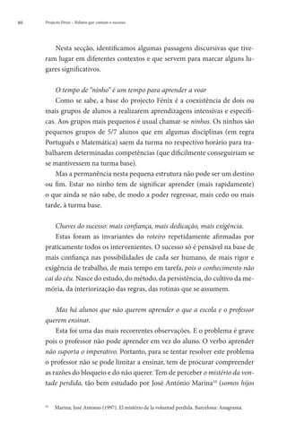 80   Projecto Fénix – Relatos que contam o sucesso




        Nesta secção, identificamos algumas passagens discursivas que tive-
     ram lugar em diferentes contextos e que servem para marcar alguns lu-
     gares significativos.

         O tempo de “ninho” é um tempo para aprender a voar
         Como se sabe, a base do projecto Fénix é a coexistência de dois ou
     mais grupos de alunos a realizarem aprendizagens intensivas e específi-
     cas. Aos grupos mais pequenos é usual chamar-se ninhos. Os ninhos são
     pequenos grupos de 5/7 alunos que em algumas disciplinas (em regra
     Português e Matemática) saem da turma no respectivo horário para tra-
     balharem determinadas competências (que dificilmente conseguiriam se
     se mantivessem na turma base).
         Mas a permanência nesta pequena estrutura não pode ser um destino
     ou fim. Estar no ninho tem de significar aprender (mais rapidamente)
     o que ainda se não sabe, de modo a poder regressar, mais cedo ou mais
     tarde, à turma base.

         Chaves do sucesso: mais confiança, mais dedicação, mais exigência.
         Estas foram as invariantes do roteiro repetidamente afirmadas por
     praticamente todos os intervenientes. O sucesso só é pensável na base de
     mais confiança nas possibilidades de cada ser humano, de mais rigor e
     exigência de trabalho, de mais tempo em tarefa, pois o conhecimento não
     cai do céu. Nasce do estudo, do método, da persistência, do cultivo da me-
     mória, da interiorização das regras, das rotinas que se assumem.

         Mas há alunos que não querem aprender o que a escola e o professor
     querem ensinar.
         Esta foi uma das mais recorrentes observações. E o problema é grave
     pois o professor não pode aprender em vez do aluno. O verbo aprender
     não suporta o imperativo. Portanto, para se tentar resolver este problema
     o professor não se pode limitar a ensinar, tem de procurar compreender
     as razões do bloqueio e do não querer. Tem de perceber o mistério da von-
     tade perdida, tão bem estudado por José António Marina10 (somos hijos


      	 Marina; José Antonio (1997). El mistério de la voluntad perdida. Barcelona: Anagrama.
     10
 