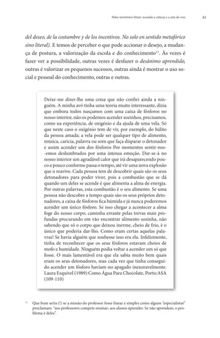 Pelos territórios Fénix: tecendo a ciência e a arte do voo   81




del deseo, de la costumbre y de los incentivos. No solo en sentido metafórico
sino literal). E temos de perceber o que pode accionar o desejo, a mudan-
ça de postura, a valorização da escola e do conhecimento11. Às vezes é
fazer ver a possibilidade, outras vezes é desfazer o desânimo aprendido,
outras é valorizar os pequenos sucessos, outras ainda é mostrar o uso so-
cial e pessoal do conhecimento, outras e outras.


           Deixe-me dizer-lhe uma coisa que não confiei ainda a nin-
           guém. A minha avó tinha uma teoria muito interessante, dizia
           que embora todos nasçamos com uma caixa de fósforos no
           nosso interior, não os podemos acender sozinhos, precisamos,
           como na experiência, de oxigénio e da ajuda de uma vela. Só
           que neste caso o oxigénio tem de vir, por exemplo, do hálito
           da pessoa amada; a vela pode ser qualquer tipo de alimento,
           música, carícia, palavra ou som que faça disparar o detonador
           e assim acender um dos fósforos Por momentos sentir-nos-
           -emos deslumbrados por uma intensa emoção. Dar-se-á no
           nosso interior um agradável calor que irá desaparecendo pou-
           co a pouco conforme passa o tempo, até vir uma nova explosão
           que o reavive. Cada pessoa tem de descobrir quais são os seus
           detonadores para poder viver, pois a combustão que se dá
           quando um deles se acende é que alimenta a alma de energia.
           Por outras palavras, esta combustão é o seu alimento. Se uma
           pessoa não descobre a tempo quais são os seus próprios deto-
           nadores, a caixa de fósforos fica húmida e já nunca poderemos
           acender um único fósforo. Se isso chegar a acontecer a alma
           foge do nosso corpo, caminha errante pelas trevas mais pro-
           fundas procurando em vão encontrar alimento sozinha, não
           sabendo que só o corpo que deixou inerme, cheio de frio, é o
           único que poderia dar-lho. Como eram certas aquelas pala-
           vras! Se havia alguém que soubesse isso era ela. Infelizmente,
           tinha de reconhecer que os seus fósforos estavam cheios de
           mofo e humidade. Ninguém podia voltar a acender um só que
           fosse. O mais lamentável era que ela sabia muito bem quais
           eram os seus detonadores, mas cada vez que tinha consegui-
           do acender um fósforo haviam-no apagado inexoravelmente.
           Laura Esquível (1989) Como Água Para Chocolate, Porto:ASA
           (109-110)



 	  ue bom seria (!) se a missão do professor fosse linear e simples como alguns “especialistas”
11
   Q
   proclamam: “aos professores compete ensinar; aos alunos aprender. Se não aprendem, o pro-
   blema é deles”.
 