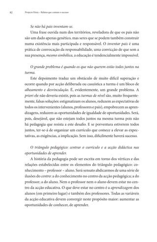 82   Projecto Fénix – Relatos que contam o sucesso




        Se não há pais inventam-se.
        Uma frase ouvida num dos territórios, reveladora de que os pais não
     são um dado apenas genético, mas seres que se podem também construir
     numa existência mais participada e responsável. O inventar pais é uma
     prática de convocação da responsabilidade, uma convicção de que sem a
     sua presença, mesmo simbólica, a educação é tendencialmente impossível.

         O grande problema é quando os que não querem estão todos juntos na
     turma.
         Este depoimento traduz um obstáculo de muito difícil superação e
     ocorre quando por acção deliberada ou casuística a turma é um bloco de
     alheamento e desvinculação. É, evidentemente, um grande problema. A
     priori ele não deveria existir, pois as turmas de nível são, muito frequente-
     mente, falsas soluções: estigmatizam os alunos, reduzem as expectativas de
     todos os intervenientes (alunos, professores e pais), empobrecem as apren-
     dizagens, reduzem as oportunidades de igualdade de oportunidades. Será,
     pois, desejável, que não estejam todos juntos na mesma turma pois não
     há pedagogia que resista a este desafio. E se porventura estiverem todos
     juntos, ter-se-á de organizar um currículo que comece a elevar as expec-
     tativas, as exigências, a implicação. Sem isso, dificilmente haverá sucesso.

         O triângulo pedagógico: centrar o currículo e a acção didáctica nas
     oportunidades de aprender.
         A história da pedagogia pode ser escrita em torno dos vértices e das
     relações estabelecidas entre os elementos do triângulo pedagógico: co-
     nhecimento – professor – aluno. Será sensato abdicarmos de uma série de
     ilusões do centro: a do conhecimento no centro da acção pedagógica; a do
     professor; a do aluno. Nem o professor nem o aluno devem estar no cen-
     tro da acção educativa. O que deve estar no centro é a aprendizagem dos
     alunos (em primeiro lugar) e também dos professores. Todas as variáveis
     da acção educativa devem convergir neste propósito maior: aumentar as
     oportunidades de conhecer, de aprender.
 
