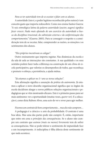 Pelos territórios Fénix: tecendo a ciência e a arte do voo   83




    Para se ter autoridade tem de se escutar e falar com os alunos.
    A autoridade (isto é, o poder legítimo reconhecido pelos outros) é um
conceito gasto que importa redescobrir. Como nos ensina Santos Guerra:
“A raiz etimológica latina da palavra autoridade (auctor, augere) significa
fazer crescer. Nada mais afastado de um exercício da autoridade a bus-
ca da disciplina irracional, da submissão externa e da uniformização dos
comportamentos.” (Guerra: 2003). Para se conseguir o respeito e a consi-
deração tem de se escutar, falar, compreender as razões, as emoções e os
sentimentos dos alunos.

    “Eles próprios incentivam os colegas”.
    Outro ensinamento que importa registar. Nas dinâmicas da escola e
da sala de aula as interacções são constantes. A sua qualidade e os seus
sentidos podem fazer toda a diferença na construção de um clima de es-
cola participativo, que valorize os desempenhos de todos, que reconheça
e premeie o esforço, a persistência, a ajuda mútua.

   “Já estamos a aplicar no 5.º ano as novas soluções”.
   Esta afirmação significa a assunção da prática da autonomia. Já esta-
mos a aplicar o novo desenho organizacional significa que os órgãos da
escola decidiram alargar a novos públicos soluções organizacionais e pe-
dagógicas que se vêm mostrando eficazes. Este é o primeiro passo para ser
mais autónomo: ver a oportunidade (muitas vezes, querer ver). E a educa-
ção é, como dizia Rubem Alves, uma acto de ver e rever para agir melhor.

    Fizemos um contrato de bom comportamento… mas eles não cumprem…
    A pedagogia é a ciência e a arte da probabilidade. O contrato é uma
boa ideia. Mas uma das partes pode não cumprir. É, então, importante
que entre em cena o princípio das consequências. Se o aluno não cum-
pre um contrato que assinou (mais ou menos) livremente tem de sofrer
as consequências. Não se pode tolerar o sentimento de impunidade face
a um incumprimento. A indisciplina é filha dilecta deste sentimento de
que nada acontece.
 