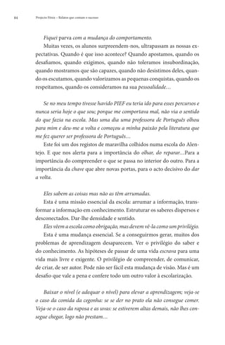 84   Projecto Fénix – Relatos que contam o sucesso




         Fiquei parva com a mudança do comportamento.
         Muitas vezes, os alunos surpreendem-nos, ultrapassam as nossas ex-
     pectativas. Quando é que isso acontece? Quando apostamos, quando os
     desafiamos, quando exigimos, quando não toleramos insubordinação,
     quando mostramos que são capazes, quando não desistimos deles, quan-
     do os escutamos, quando valorizamos as pequenas conquistas, quando os
     respeitamos, quando os consideramos na sua pessoalidade…

         Se no meu tempo tivesse havido PIEF eu teria ido para esses percursos e
     nunca seria hoje o que sou; porque me comportava mal, não via o sentido
     do que fazia na escola. Mas uma dia uma professora de Português olhou
     para mim e deu-me a volta e começou a minha paixão pela literatura que
     me fez querer ser professora de Português…
         Este foi um dos registos de maravilha colhidos numa escola do Alen-
     tejo. E que nos alerta para a importância do olhar, do reparar…Para a
     importância do compreender o que se passa no interior do outro. Para a
     importância da chave que abre novas portas, para o acto decisivo do dar
     a volta.

         Eles sabem as coisas mas não as têm arrumadas.
         Esta é uma missão essencial da escola: arrumar a informação, trans-
     formar a informação em conhecimento. Estruturar os saberes dispersos e
     desconectados. Dar-lhe densidade e sentido.
         Eles vêem a escola como obrigação, mas devem vê-la como um privilégio.
         Esta é uma mudança essencial. Se a conseguirmos gerar, muitos dos
     problemas de aprendizagem desaparecem. Ver o privilégio do saber e
     do conhecimento. As hipóteses de passar de uma vida escrava para uma
     vida mais livre e exigente. O privilégio de compreender, de comunicar,
     de criar, de ser autor. Pode não ser fácil esta mudança de visão. Mas é um
     desafio que vale a pena e confere todo um outro valor à escolarização.

         Baixar o nível (e adequar o nível) para elevar a aprendizagem; veja-se
     o caso da comida da cegonha: se se der no prato ela não consegue comer.
     Veja-se o caso da raposa e as uvas: se estiverem altas demais, não lhes con-
     segue chegar, logo não prestam…
 