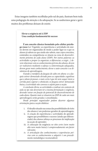 Pelos territórios Fénix: tecendo a ciência e a arte do voo   85




  Estas imagens também recolhidas pelo sul do país, ilustram bem toda
uma pedagogia da atenção e da adequação. Se as soubermos gerar e gerir
muitos dos problemas deixam de existir.


          Elevar a exigência até à ZDP
          Uma condição fundamental de sucesso


             É um conceito clássico formulado pelo célebre psicólo-
        go russo Lev Vygotsky: as experiências e actividades de ensi-
        no devem ser organizadas de modo a poder ligar-se o que os
        alunos já sabem ao que ainda não sabem, mas cujos conceitos,
        conteúdos ou competências se situem na zona de desenvolvi-
        mento próximo de cada aluno (ZDP). Por outras palavras: as
        actividades a propor (a organizar, a diferenciar, a exigir…) de-
        vem relacionar com os conhecimentos prévios dos alunos, devem
        ser realizáveis mediante o esforço e a determinação adequados,
        devem gerar mais conhecimento, elevar o auto-conceito e as di-
        nâmicas de aprendizagem.
             Usando a metáfora da fasquia do salto em altura: se a fas-
        quia estiver demasiado elevada para as capacidades cognitivas
        que o aluno já possui, o mais certo é que ele nem sequer inicie a
        corrida para superar o obstáculo; se fasquia estiver demasiado
        baixa, a actividade não convoca o sujeito para a acção.
             A conclusão óbvia: as actividades a realizar em contexto de
        aula ou tpc não deveriam ter a mesma formatação e exigência,
        devendo variar em função do potencial de desenvolvimento de
        cada aluno. Quanto mais se situarem na ZDP de cada um mais
        aprendizagens serão geradas e consolidadas.
             Desde princípio organizador podem decorrer algumas
        orientações para a acção didática:

            i.	 O desafio situado nas zonas das possibilidades de êxito
                  dos alunos é um poderoso gerador de aprendizagem;
            ii.	 A criação de experiências e actividades de aprendi-
                  zagem que possibilitem o sucesso (ainda que diferen-
                  ciado) dos alunos reforça os processos de implicação
                  na acção de aprender;
            iii.	 A colocação da exigência no sítio certo (nem muito
                  alto nem muito baixo) é comprovadamente um factor
                  relevante;
            iv.	 A articulação dos conhecimentos e experiências pré-
                  vias com os conhecimentos a adquirir é um procedi-
                  mento metodológico recomendável;
 