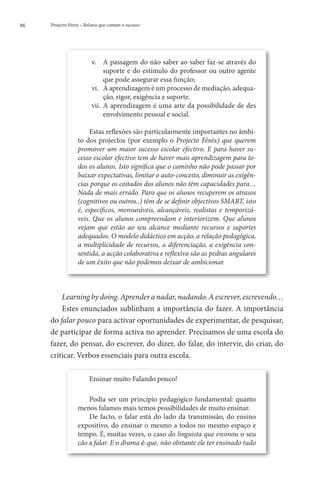 86   Projecto Fénix – Relatos que contam o sucesso




                         v.	 A passagem do não saber ao saber faz-se através do
                               suporte e do estímulo do professor ou outro agente
                               que pode assegurar essa função;
                         vi.	 A aprendizagem é um processo de mediação, adequa-
                               ção, rigor, exigência e suporte.
                         vii.	 A aprendizagem é uma arte da possibilidade de des
                               envolvimento pessoal e social.

                       Estas reflexões são particularmente importantes no âmbi-
                  to dos projectos (por exemplo o Projecto Fénix) que querem
                  promover um maior sucesso escolar efectivo. E para haver su-
                  cesso escolar efectivo tem de haver mais aprendizagem para to-
                  dos os alunos. Isto significa que o caminho não pode passar por
                  baixar expectativas, limitar o auto-conceito, diminuir as exigên-
                  cias porque os coitados dos alunos não têm capacidades para…
                  Nada de mais errado. Para que os alunos recuperem os atrasos
                  (cognitivos ou outros..) têm de se definir objectivos SMART, isto
                  é, específicos, mensuráveis, alcançáveis, realistas e temporizá-
                  veis. Que os alunos compreendam e interiorizem. Que alunos
                  vejam que estão ao seu alcance mediante recursos e suportes
                  adequados. O modelo didáctico em acção, a relação pedagógica,
                  a multiplicidade de recursos, a diferenciação, a exigência con-
                  sentida, a acção colaborativa e reflexiva são as pedras angulares
                  de um êxito que não podemos deixar de ambicionar.



         Learning by doing. Aprender a nadar, nadando. A escrever, escrevendo…
         Estes enunciados sublinham a importância do fazer. A importância
     do falar pouco para activar oportunidades de experimentar, de pesquisar,
     de participar de forma activa no aprender. Precisamos de uma escola do
     fazer, do pensar, do escrever, do dizer, do falar, do intervir, do criar, do
     criticar. Verbos essenciais para outra escola.

                        Ensinar muito Falando pouco!

                      Podia ser um princípio pedagógico fundamental: quanto
                  menos falamos mais temos possibilidades de muito ensinar.
                      De facto, o falar está do lado da transmissão, do ensino
                  expositivo, do ensinar o mesmo a todos no mesmo espaço e
                  tempo. É, muitas vezes, o caso do linguista que ensinou o seu
                  cão a falar. E o drama é que, não obstante ele ter ensinado tudo
 