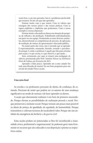 Pelos territórios Fénix: tecendo a ciência e a arte do voo   87




        muito bem, o cão não aprendeu. Isto é: o problema não foi dele
        que ensinou. Foi do cão que não aprendeu.
             Ensinar muito com o que somos. Com os valores que
        emergem dos nossos juízos e das nossas práticas. Com as
        regras explícitas e implícitas que praticamos. Com o nosso
        exemplo e a nossa disposição.
             Ensinar muito colocando os alunos em situação de pesqui-
        sa, de reflexão e de produção. Trabalhando individualmente,
        em pares ou em equipa. Produzindo os mais diversos artefac-
        tos, desenvolvendo as competências de procura, de aplicação,
        de avaliação, de síntese, de apresentação e discussão pública.
             Na maior parte das vezes, não é ouvindo que se aprende.
        É experimentando, ensaiando, fazendo, errando e perceben-
        do porquê. E então o professor é aquele que fala para orientar
        para acção, é o que escuta, é o que observa, o que ajuda ...
             Será, certamente, por aqui se situará uma pedagogia do
        silêncio, proclamada pelo Prof. António Nóvoa no Seminário
        Fénix de Lisboa, em Fevereiro de 2011.
             Aprender a falar pouco. Aprender até a estar calado! Eis
        toda uma filosofia de ensino! Eis um bom programa para um
        círculo de estudo! Para a acção.




   Uma nota final

    As escolas e os professores precisam de alento, de confiança, de es-
tímulo. Precisam de sentir que podem ser co-autores de uma mudança
significativa no modo de ensinar e de fazer aprender os alunos.
    A acção que diariamente realizam é um bem de primeira necessida-
de. Porque elevam as possibilidades de realização pessoal e social. Por-
que promovem a inclusão social. Porque tornam um pouco mais possível
os ideais de justiça, de igualdade, de equidade, de humanidade. Porque
transmitem e cultivam tesouros de incalculável valor. Porque são um an-
tídoto da emergência da barbárie e da guerra civil.

    Estas acções podem ser potenciadas se lhes for reconhecida a maio-
ridade cívica, profissional e organizacional. Se poderem gerir mais livre-
mente os recursos que são colocados à sua disposição e prestar as respec-
tivas contas.
 