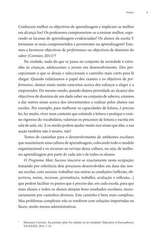 Prefácio   9




Conhecem melhor os objectivos de aprendizagem e implicam-se melhor
em alcançá-los? Os professores comprometem-se a ensinar melhor, supe-
rando as lacunas de aprendizagem evidenciadas? Os alunos da escola Y
tornaram-se mais comprometidos e persistentes na aprendizagem? Esta-
mos a favorecer objectivos de performance ou objectivos de domínio do
saber (Cormier, 2011)1?
     Na verdade, nada do que se passa no conjunto da sociedade é estra-
nho às crianças, adolescentes e jovens em desenvolvimento. Eles per-
cepcionam o que se deseja e seleccionam o caminho mais curto para lá
chegar. Quando enfatizamos o papel dos exames e os objetivos de per-
formance, damos sinais muito concretos acerca dos esforços a eleger e a
empreender. Do mesmo modo, quando damos prioridade ao alcance dos
objectivos de domínio de um dado saber ou conjunto de saberes, estamos
a dar outros sinais acerca dos investimentos a realizar pelos alunos nas
escolas. Por exemplo, para melhorar as capacidades de leitura, é preciso
ler, ler muito, viver num contexto que estimule a leitura e pratique o ensi-
no rigoroso do vocabulário, valorizar os processos de leitura e escrita em
sala de aula, etc. E os media podem ajudar muito nos sinais que dão, a sua
acção também não é neutra, não!
     Temos de caminhar para o desenvolvimento de ambientes escolares
que maximizem uma cultura de aprendizagem, colocando todo o modelo
organizacional e os recursos ao serviço dessa cultura, ou seja, de melho-
res aprendizagens por parte de cada um e de todos os alunos.
     O Programa Mais Sucesso inscreve-se exactamente nesta ocupação:
tomando por referência dois processos desenvolvidos em duas das nos-
sas escolas, com sucesso, trabalhar nas outras as condições (reflexão, ob-
jectivos, metas, recursos, persistência, trabalho, avaliação e reflexão,...)
que podem facilitar os passos que é preciso dar, em cada escola, para que
mais alunos e todos os alunos atinjam bons resultados escolares, neces-
sariamente por caminhos diversos. Este caminho é bem mais complexo.
Mas problemas complexos não se resolvem com soluções importadas ou
fáceis, muito menos administrativas.


1
    	    arianne Cormier. Au premier plan: les enfants ou les résultats? Éducation et francophonie,
        M
        Vol XXXIX, 2011, 7-25.
 