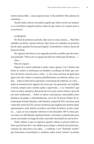 Pelos territórios Fénix: tecendo a ciência e a arte do voo   91




outros saíram deles…mas eu queria mais. E eles também. Não sabiam era
verbalizar…
    Decidi então colocar em prática aquilo que tinha escrito em tempos:
se eu acreditava naquele projeto, então de que estava eu à espera para o
concretizar?...

    O PROJETO
    No final do primeiro período, falei com os meus alunos…. Pedi-lhes
trabalho nas férias. Apenas leituras. Que iriam ser avaliados no primeiro
dia de aulas, quando tivessem português. Contrafeitos e céticos, foram de
férias de Natal.
    No regresso das férias, já no segundo período, acredito que eles tives-
sem pensado “Talvez ela se esqueça da ficha de verificação de leitura….”.
    Azar….
    Não me esqueci.
    Depois de a terem realizado e, pelos vistos, apenas 2 ou 3 alunos não
leram os contos (a motivação era também a avaliação da ficha, que con-
tava de forma concreta para a nota….), tive uma conversa de igual para
igual com eles: todas as semanas planificávamos as matérias juntos, eu e
eles… todos os dias havia exposição e exercitação de matérias, eu e eles…
todas as semanas havia alguém da turma que iria apresentar um trabalho
à turma, sempre com a minha ajuda e supervisão… e os “monstros” que
eram os testes sumativos deixavam de sê-lo, pois nunca teriam o peso de
um teste tradicional…. Todos os alunos executariam, intercalados entre
dinâmica de grupo e individualmente, cerca de 10 provas (fichas de in-
terpretação textual, literária e não literária, criação de B.D. com base num
conto lido, testes de CEL, provas sumativas que englobavam matéria dada,
apresentações orais, leitura recreativa com ficha de leitura, escrita criati-
va,….) que, no seu conjunto valeriam os tão desejados 100 %. Essas pro-
vas iriam ser distribuídas equitativamente, orientadas e planificadas para
serem executadas ao longo de todo o período intermédio do ano lectivo.
    Todos sabiam o que os esperava, quanto valiam as provas; todos sa-
biam que deviam dar o seu melhor para atingir o máximo de pontos per-
centuais de cada prova (eu sabia… a ambição é um “bichinho roedor”
que funcionou na perfeição) e, também, todos iriam “somar” os pontos
 