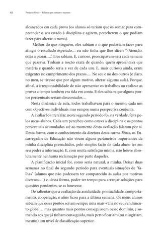 92   Projecto Fénix – Relatos que contam o sucesso




     alcançados em cada prova (os alunos só teriam que os somar para com-
     preender o seu estado à disciplina e agirem, perceberem o que podiam
     fazer para alterar o rumo).
          Melhor do que ninguém, eles sabiam e o que poderiam fazer para
     atingir o resultado esperado… eu não tinha que lhes dizer: “-Atenção,
     estás a piorar….”. Eles sabiam. E, curioso, preocupavam-se a cada semana
     que passava. Tinham a noção exata de quando, quem apresentava que
     matéria e quando seria a vez de cada um. E, mais curioso ainda, eram
     exigentes no cumprimento dos prazos…. No seu e no dos outros (e claro,
     no meu, se tivesse que por algum motivo, alterar alguma aula). Porque,
     afinal, a irresponsabilidade de não apresentar os trabalhos ou realizar as
     provas a tempo também era tida em conta. E eles sabiam que alguns pon-
     tos percentuais seriam descontados…
         Nesta dinâmica de aula, todos trabalhavam para o mesmo, cada um
     com objectivos individuais mas sempre numa perspectiva conjunta.
         A avaliação intercalar, neste segundo período foi, na verdade, feita pe-
     los meus alunos. Cada um percebeu como estava à disciplina e os pontos
     percentuais acumulados até ao momento desta avaliação falaram por si.
     Desta forma, com o conhecimento da diretora desta turma Fénix, os En-
     carregados de Educação não viram alguns parâmetros importantes da
     minha disciplina preenchidos, pelo simples facto de cada aluno ter em
     seu poder a informação. E, com muita satisfação minha, não houve abso-
     lutamente nenhuma reclamação por parte daqueles.
         A planificação inicial foi, como seria natural, a minha. Deixei duas
     semanas no final do segundo período para eventuais situações de “fa-
     lhas” (alunos que não pudessem ter comparecido às aulas por motivos
     diversos….) e, dessa forma, poder ter tempo para arranjar soluções para
     questões pendentes, se as houvesse.
         De salientar que a avaliação da assiduidade, pontualidade, comporta-
     mento, cooperação, e afins ficou para a última semana. Os meus alunos
     sabiam que esses pontos seriam sempre uma mais-valia no seu rendimen-
     to global… mas quantos mais pontos conseguissem nesse domínio, e so-
     mando aos que já tinham conseguido, mais perto ficariam (ou atingiriam,
     mesmo) um nível de classificação superior.
 